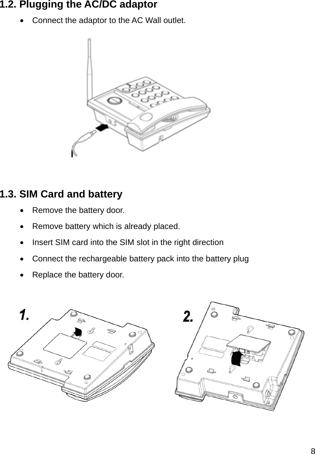  8  1.2. Plugging the AC/DC adaptor   Connect the adaptor to the AC Wall outlet.  1.3. SIM Card and battery   Remove the battery door.   Remove battery which is already placed.   Insert SIM card into the SIM slot in the right direction     Connect the rechargeable battery pack into the battery plug     Replace the battery door.    