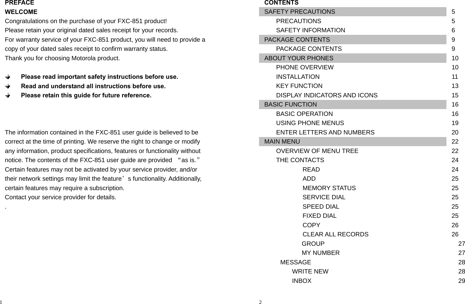                                                                                            1 PREFACE WELCOME Congratulations on the purchase of your FXC-851 product! Please retain your original dated sales receipt for your records. For warranty service of your FXC-851 product, you will need to provide a   copy of your dated sales receipt to confirm warranty status. Thank you for choosing Motorola product.   Please read important safety instructions before use.  Read and understand all instructions before use.  Please retain this guide for future reference.    The information contained in the FXC-851 user guide is believed to be correct at the time of printing. We reserve the right to change or modify any information, product specifications, features or functionality without notice. The contents of the FXC-851 user guide are provided  “as is.” Certain features may not be activated by your service provider, and/or their network settings may limit the feature’s functionality. Additionally, certain features may require a subscription. Contact your service provider for details. .                                                                                         2 CONTENTS SAFETY PRECAUTIONS  5    PRECAUTIONS        5    SAFETY INFORMATION        6 PACKAGE CONTENTS  9    PACKAGE CONTENTS        9 ABOUT YOUR PHONES  10    PHONE OVERVIEW        10    INSTALLATION        11    KEY FUNCTION        13    DISPLAY INDICATORS AND ICONS     15 BASIC FUNCTION  16    BASIC OPERATION        16    USING PHONE MENUS        19    ENTER LETTERS AND NUMBERS       20 MAIN MENU  22    OVERVIEW OF MENU TREE  22    THE CONTACTS  24       READ     24       ADD     25       MEMORY STATUS     25       SERVICE DIAL     25       SPEED DIAL     25    FIXED DIAL    25       COPY     26       CLEAR ALL RECORDS     26    GROUP  27    MY NUMBER  27 MESSAGE   28    WRITE NEW     28    INBOX     29 