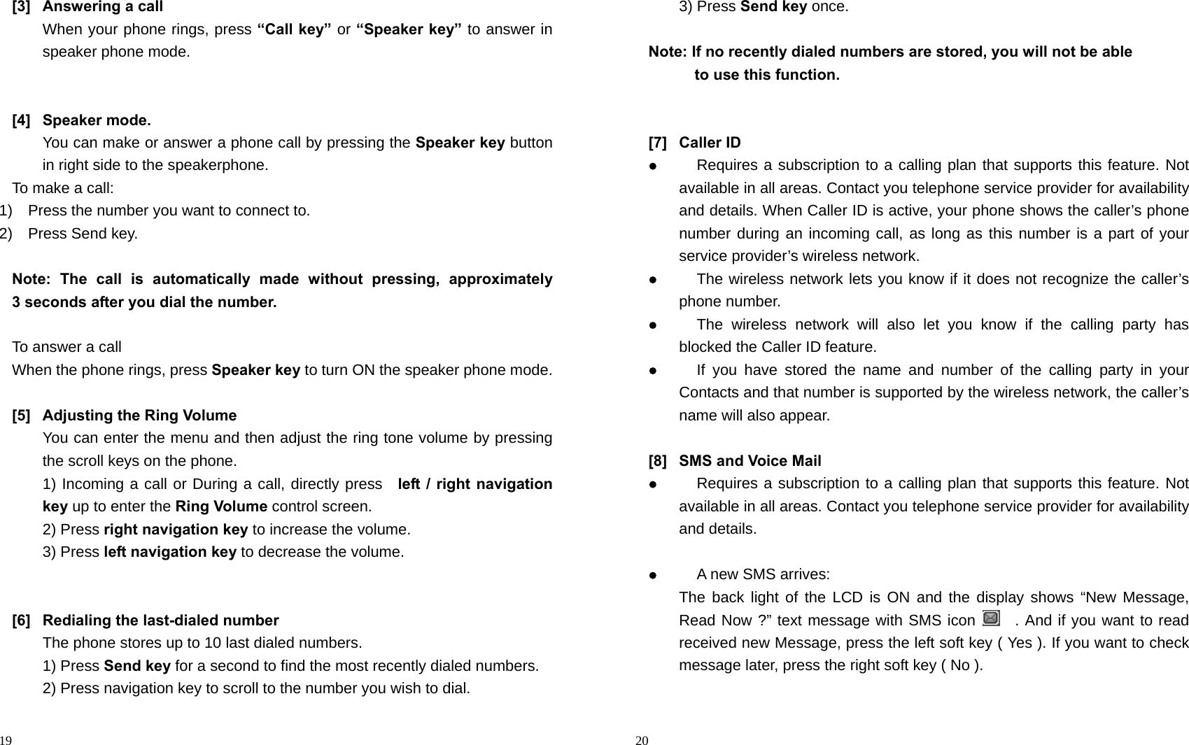                                                                                            19 [3] Answering a call When your phone rings, press “Call key” or “Speaker key” to answer in speaker phone mode.   [4] Speaker mode. You can make or answer a phone call by pressing the Speaker key button in right side to the speakerphone. To make a call: 1)    Press the number you want to connect to. 2)  Press Send key.  Note: The call is automatically made without pressing, approximately       3 seconds after you dial the number.  To answer a call When the phone rings, press Speaker key to turn ON the speaker phone mode.  [5]  Adjusting the Ring Volume You can enter the menu and then adjust the ring tone volume by pressing the scroll keys on the phone. 1) Incoming a call or During a call, directly press  left / right navigation key up to enter the Ring Volume control screen. 2) Press right navigation key to increase the volume. 3) Press left navigation key to decrease the volume.     [6]  Redialing the last-dialed number The phone stores up to 10 last dialed numbers. 1) Press Send key for a second to find the most recently dialed numbers. 2) Press navigation key to scroll to the number you wish to dial.                                                                                        20 3) Press Send key once.  Note: If no recently dialed numbers are stored, you will not be able       to use this function.   [7] Caller ID  Requires a subscription to a calling plan that supports this feature. Not available in all areas. Contact you telephone service provider for availability and details. When Caller ID is active, your phone shows the caller’s phone number during an incoming call, as long as this number is a part of your service provider’s wireless network.  The wireless network lets you know if it does not recognize the caller’s phone number.  The wireless network will also let you know if the calling party has blocked the Caller ID feature.  If you have stored the name and number of the calling party in your Contacts and that number is supported by the wireless network, the caller’s name will also appear.  [8]  SMS and Voice Mail    Requires a subscription to a calling plan that supports this feature. Not available in all areas. Contact you telephone service provider for availability and details.   A new SMS arrives: The back light of the LCD is ON and the display shows “New Message, Read Now ?” text message with SMS icon    . And if you want to read received new Message, press the left soft key ( Yes ). If you want to check message later, press the right soft key ( No ).  