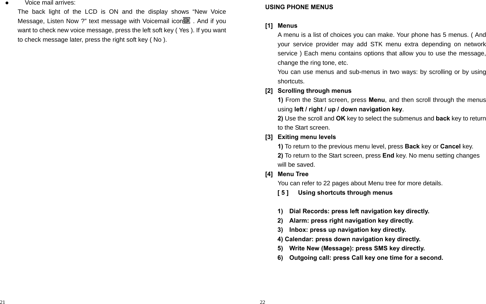                                                                                            21  Voice mail arrives:   The back light of the LCD is ON and the display shows “New Voice Message, Listen Now ?” text message with Voicemail icon  . And if you want to check new voice message, press the left soft key ( Yes ). If you want to check message later, press the right soft key ( No ).                                                                                           22 USING PHONE MENUS  [1] Menus A menu is a list of choices you can make. Your phone has 5 menus. ( And your service provider may add STK menu extra depending on network service ) Each menu contains options that allow you to use the message, change the ring tone, etc. You can use menus and sub-menus in two ways: by scrolling or by using shortcuts. [2]  Scrolling through menus 1) From the Start screen, press Menu, and then scroll through the menus using left / right / up / down navigation key. 2) Use the scroll and OK key to select the submenus and back key to return to the Start screen. [3]  Exiting menu levels 1) To return to the previous menu level, press Back key or Cancel key. 2) To return to the Start screen, press End key. No menu setting changes will be saved. [4] Menu Tree You can refer to 22 pages about Menu tree for more details. [ 5 ]      Using shortcuts through menus  1)    Dial Records: press left navigation key directly. 2)    Alarm: press right navigation key directly. 3)    Inbox: press up navigation key directly. 4) Calendar: press down navigation key directly. 5)    Write New (Message): press SMS key directly. 6)    Outgoing call: press Call key one time for a second.    