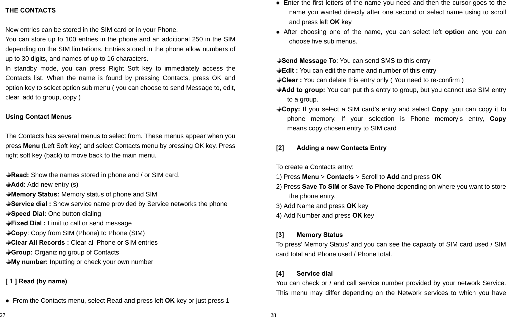                                                                                            27 THE CONTACTS  New entries can be stored in the SIM card or in your Phone. You can store up to 100 entries in the phone and an additional 250 in the SIM depending on the SIM limitations. Entries stored in the phone allow numbers of up to 30 digits, and names of up to 16 characters. In standby mode, you can press Right Soft key to immediately access the Contacts list. When the name is found by pressing Contacts, press OK and option key to select option sub menu ( you can choose to send Message to, edit, clear, add to group, copy )  Using Contact Menus  The Contacts has several menus to select from. These menus appear when you press Menu (Left Soft key) and select Contacts menu by pressing OK key. Press right soft key (back) to move back to the main menu.     Read: Show the names stored in phone and / or SIM card.  Add: Add new entry (s)  Memory Status: Memory status of phone and SIM  Service dial : Show service name provided by Service networks the phone    Speed Dial: One button dialing  Fixed Dial : Limit to call or send message  Copy: Copy from SIM (Phone) to Phone (SIM)  Clear All Records : Clear all Phone or SIM entries  Group: Organizing group of Contacts  My number: Inputting or check your own number  [ 1 ] Read (by name)   From the Contacts menu, select Read and press left OK key or just press 1                                                                                        28  Enter the first letters of the name you need and then the cursor goes to the name you wanted directly after one second or select name using to scroll and press left OK key    After choosing one of the name, you can select left option and you can choose five sub menus.   Send Message To: You can send SMS to this entry    Edit : You can edit the name and number of this entry  Clear : You can delete this entry only ( You need to re-confirm )  Add to group: You can put this entry to group, but you cannot use SIM entry to a group.  Copy: If you select a SIM card’s entry and select Copy, you can copy it to phone memory. If your selection is Phone memory’s entry, Copy   means copy chosen entry to SIM card  [2]  Adding a new Contacts Entry  To create a Contacts entry: 1) Press Menu &gt; Contacts &gt; Scroll to Add and press OK 2) Press Save To SIM or Save To Phone depending on where you want to store the phone entry. 3) Add Name and press OK key 4) Add Number and press OK key  [3] Memory Status To press’ Memory Status’ and you can see the capacity of SIM card used / SIM card total and Phone used / Phone total.  [4] Service dial You can check or / and call service number provided by your network Service. This menu may differ depending on the Network services to which you have 