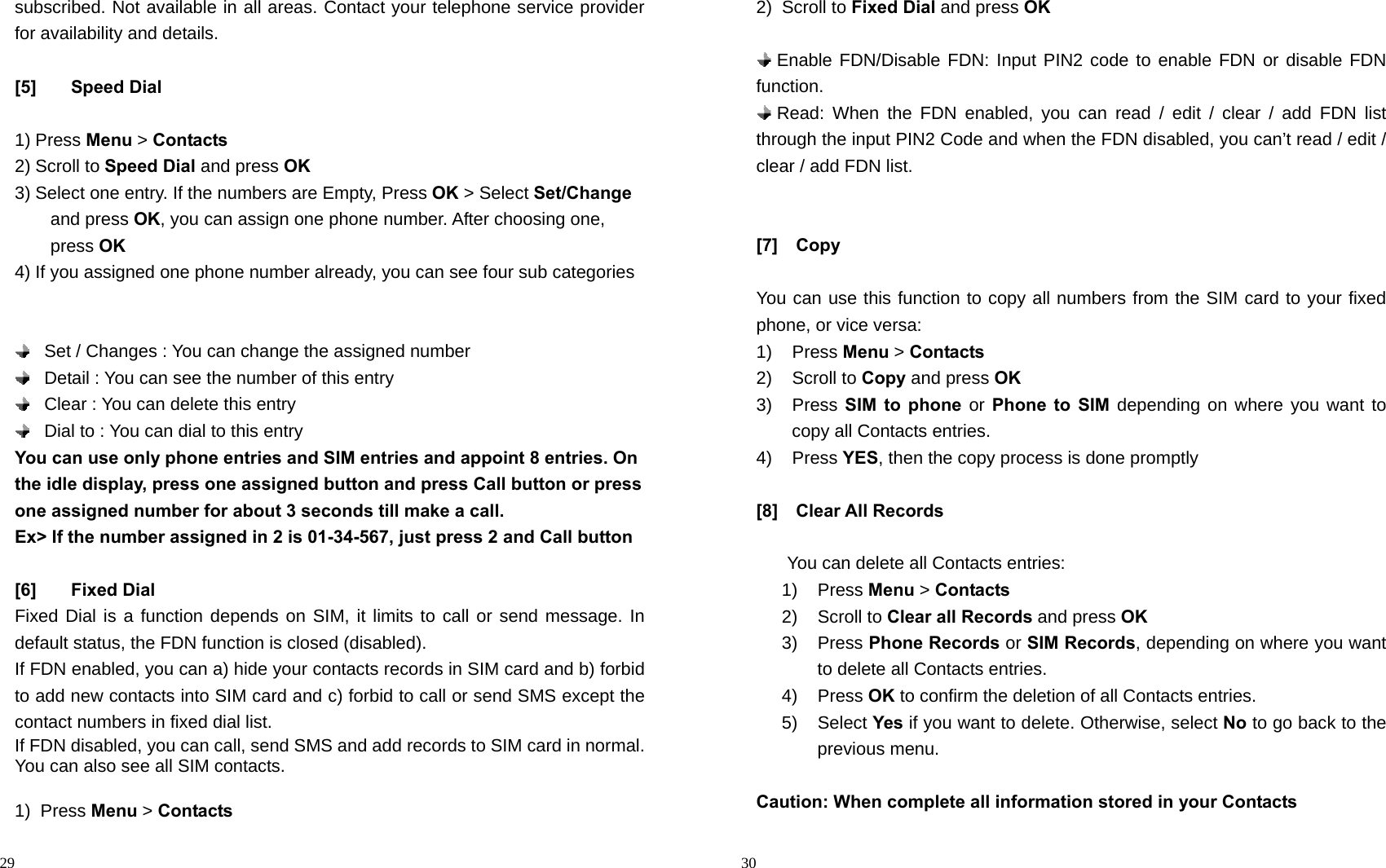                                                                                            29 subscribed. Not available in all areas. Contact your telephone service provider for availability and details.  [5] Speed Dial  1) Press Menu &gt; Contacts 2) Scroll to Speed Dial and press OK 3) Select one entry. If the numbers are Empty, Press OK &gt; Select Set/Change and press OK, you can assign one phone number. After choosing one, press OK 4) If you assigned one phone number already, you can see four sub categories        Set / Changes : You can change the assigned number      Detail : You can see the number of this entry    Clear : You can delete this entry    Dial to : You can dial to this entry You can use only phone entries and SIM entries and appoint 8 entries. On the idle display, press one assigned button and press Call button or press one assigned number for about 3 seconds till make a call. Ex&gt; If the number assigned in 2 is 01-34-567, just press 2 and Call button  [6] Fixed Dial Fixed Dial is a function depends on SIM, it limits to call or send message. In default status, the FDN function is closed (disabled).     If FDN enabled, you can a) hide your contacts records in SIM card and b) forbid to add new contacts into SIM card and c) forbid to call or send SMS except the contact numbers in fixed dial list. If FDN disabled, you can call, send SMS and add records to SIM card in normal. You can also see all SIM contacts.  1) Press Menu &gt; Contacts                                                                                        30 2) Scroll to Fixed Dial and press OK   Enable FDN/Disable FDN: Input PIN2 code to enable FDN or disable FDN function.   Read: When the FDN enabled, you can read / edit / clear / add FDN list through the input PIN2 Code and when the FDN disabled, you can’t read / edit / clear / add FDN list.   [7]  Copy  You can use this function to copy all numbers from the SIM card to your fixed phone, or vice versa: 1) Press Menu &gt; Contacts 2) Scroll to Copy and press OK 3) Press SIM to phone or Phone to SIM depending on where you want to copy all Contacts entries. 4) Press YES, then the copy process is done promptly  [8]  Clear All Records  You can delete all Contacts entries: 1) Press Menu &gt; Contacts 2) Scroll to Clear all Records and press OK 3) Press Phone Records or SIM Records, depending on where you want to delete all Contacts entries. 4) Press OK to confirm the deletion of all Contacts entries. 5) Select Yes if you want to delete. Otherwise, select No to go back to the previous menu.  Caution: When complete all information stored in your Contacts   