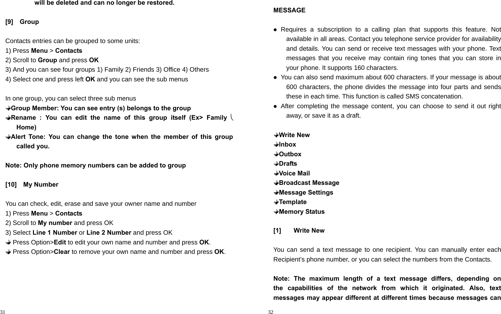                                                                                            31          will be deleted and can no longer be restored.  [9]  Group   Contacts entries can be grouped to some units: 1) Press Menu &gt; Contacts 2) Scroll to Group and press OK 3) And you can see four groups 1) Family 2) Friends 3) Office 4) Others 4) Select one and press left OK and you can see the sub menus  In one group, you can select three sub menus  Group Member: You can see entry (s) belongs to the group  Rename : You can edit the name of this group itself (Ex&gt; Family       Home)  Alert Tone: You can change the tone when the member of this group called you.   Note: Only phone memory numbers can be added to group  [10]  My Number  You can check, edit, erase and save your owner name and number 1) Press Menu &gt; Contacts 2) Scroll to My number and press OK 3) Select Line 1 Number or Line 2 Number and press OK  Press Option&gt;Edit to edit your own name and number and press OK.  Press Option&gt;Clear to remove your own name and number and press OK.                                                                                        32 MESSAGE   Requires a subscription to a calling plan that supports this feature. Not available in all areas. Contact you telephone service provider for availability and details. You can send or receive text messages with your phone. Text messages that you receive may contain ring tones that you can store in your phone. It supports 160 characters.  You can also send maximum about 600 characters. If your message is about 600 characters, the phone divides the message into four parts and sends these in each time. This function is called SMS concatenation.  After completing the message content, you can choose to send it out right away, or save it as a draft.   Write New  Inbox  Outbox  Drafts  Voice Mail  Broadcast Message  Message Settings  Template  Memory Status  [1] Write New  You can send a text message to one recipient. You can manually enter each Recipient’s phone number, or you can select the numbers from the Contacts.  Note: The maximum length of a text message differs, depending on   the capabilities of the network from which it originated. Also, text messages may appear different at different times because messages can 