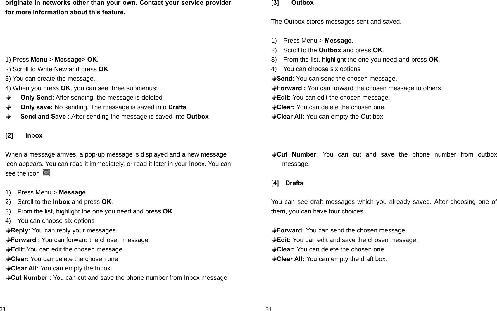                                                                                            33 originate in networks other than your own. Contact your service provider for more information about this feature.     1) Press Menu &gt; Message&gt; OK. 2) Scroll to Write New and press OK 3) You can create the message. 4) When you press OK, you can see three submenus;     Only Send: After sending, the message is deleted     Only save: No sending. The message is saved into Drafts.     Send and Save : After sending the message is saved into Outbox  [2] Inbox  When a message arrives, a pop-up message is displayed and a new message icon appears. You can read it immediately, or read it later in your Inbox. You can see the icon    1)  Press Menu &gt; Message. 2)  Scroll to the Inbox and press OK. 3)    From the list, highlight the one you need and press OK. 4)    You can choose six options  Reply: You can reply your messages.    Forward : You can forward the chosen message  Edit: You can edit the chosen message.  Clear: You can delete the chosen one.  Clear All: You can empty the Inbox  Cut Number : You can cut and save the phone number from Inbox message                                                                                         34 [3] Outbox  The Outbox stores messages sent and saved.  1)  Press Menu &gt; Message. 2)  Scroll to the Outbox and press OK. 3)    From the list, highlight the one you need and press OK. 4)    You can choose six options  Send: You can send the chosen message.    Forward : You can forward the chosen message to others  Edit: You can edit the chosen message.  Clear: You can delete the chosen one.  Clear All: You can empty the Out box     Cut Number: You can cut and save the phone number from outbox   message.  [4]  Drafts  You can see draft messages which you already saved. After choosing one of them, you can have four choices   Forward: You can send the chosen message.   Edit: You can edit and save the chosen message.  Clear: You can delete the chosen one.  Clear All: You can empty the draft box.    