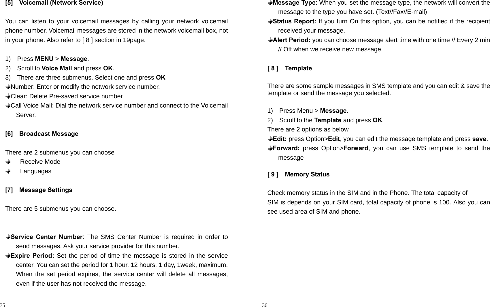                                                                                            35 [5]  Voicemail (Network Service)  You can listen to your voicemail messages by calling your network voicemail phone number. Voicemail messages are stored in the network voicemail box, not in your phone. Also refer to [ 8 ] section in 19page.  1)  Press MENU &gt; Message. 2)  Scroll to Voice Mail and press OK.  3)    There are three submenus. Select one and press OK  Number: Enter or modify the network service number.  Clear: Delete Pre-saved service number  Call Voice Mail: Dial the network service number and connect to the Voicemail Server.  [6]  Broadcast Message  There are 2 submenus you can choose     Receive Mode     Languages  [7]  Message Settings  There are 5 submenus you can choose.    Service Center Number: The SMS Center Number is required in order to send messages. Ask your service provider for this number.  Expire Period: Set the period of time the message is stored in the service center. You can set the period for 1 hour, 12 hours, 1 day, 1week, maximum. When the set period expires, the service center will delete all messages, even if the user has not received the message.                                                                                        36  Message Type: When you set the message type, the network will convert the message to the type you have set. (Text//Fax//E-mail)    Status Report: If you turn On this option, you can be notified if the recipient received your message.    Alert Period: you can choose message alert time with one time // Every 2 min // Off when we receive new message.  [ 8 ]    Template  There are some sample messages in SMS template and you can edit &amp; save the template or send the message you selected.  1)  Press Menu &gt; Message. 2)  Scroll to the Template and press OK. There are 2 options as below  Edit: press Option&gt;Edit, you can edit the message template and press save.    Forward: press Option&gt;Forward, you can use SMS template to send the message   [ 9 ]    Memory Status    Check memory status in the SIM and in the Phone. The total capacity of SIM is depends on your SIM card, total capacity of phone is 100. Also you can see used area of SIM and phone.  