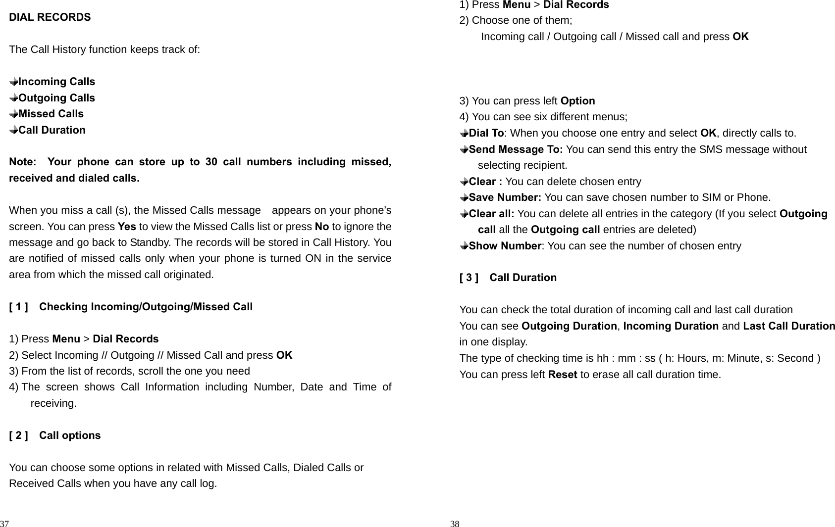                                                                                            37 DIAL RECORDS  The Call History function keeps track of:   Incoming Calls  Outgoing Calls  Missed Calls  Call Duration  Note:  Your phone can store up to 30 call numbers including missed,          received and dialed calls.  When you miss a call (s), the Missed Calls message    appears on your phone’s screen. You can press Yes to view the Missed Calls list or press No to ignore the message and go back to Standby. The records will be stored in Call History. You are notified of missed calls only when your phone is turned ON in the service area from which the missed call originated.  [ 1 ]    Checking Incoming/Outgoing/Missed Call  1) Press Menu &gt; Dial Records 2) Select Incoming // Outgoing // Missed Call and press OK 3) From the list of records, scroll the one you need   4) The screen shows Call Information including Number, Date and Time of receiving.  [ 2 ]    Call options  You can choose some options in related with Missed Calls, Dialed Calls or Received Calls when you have any call log.                                                                                         38 1) Press Menu &gt; Dial Records 2) Choose one of them;   Incoming call / Outgoing call / Missed call and press OK    3) You can press left Option 4) You can see six different menus;  Dial To: When you choose one entry and select OK, directly calls to.    Send Message To: You can send this entry the SMS message without selecting recipient.  Clear : You can delete chosen entry  Save Number: You can save chosen number to SIM or Phone.  Clear all: You can delete all entries in the category (If you select Outgoing call all the Outgoing call entries are deleted)  Show Number: You can see the number of chosen entry  [ 3 ]    Call Duration  You can check the total duration of incoming call and last call duration You can see Outgoing Duration, Incoming Duration and Last Call Duration in one display. The type of checking time is hh : mm : ss ( h: Hours, m: Minute, s: Second ) You can press left Reset to erase all call duration time.  