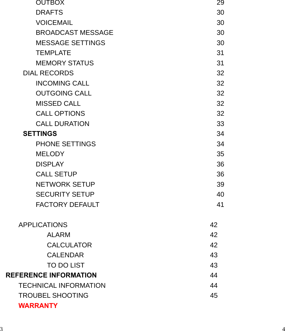                                                                                            3    OUTBOX     29    DRAFTS     30    VOICEMAIL     30    BROADCAST MESSAGE     30    MESSAGE SETTINGS     30  TEMPLATE    31    MEMORY STATUS     31 DIAL RECORDS       32    INCOMING CALL  32    OUTGOING CALL     32    MISSED CALL       32  CALL OPTIONS    32    CALL DURATION     33 SETTINGS   34    PHONE SETTINGS     34    MELODY     35    DISPLAY     36    CALL SETUP     36    NETWORK SETUP     39    SECURITY SETUP     40    FACTORY DEFAULT     41   APPLICATIONS                                42       ALARM     42       CALCULATOR     42       CALENDAR     43     TO DO LIST    43 REFERENCE INFORMATION 44    TECHNICAL INFORMATION     44    TROUBEL SHOOTING     45  WARRANTY                                                                                           4  