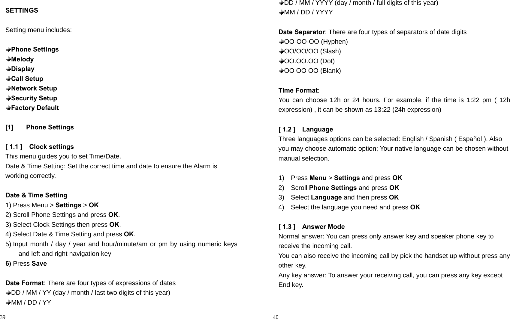                                                                                            39 SETTINGS  Setting menu includes:   Phone Settings  Melody  Display  Call Setup  Network Setup  Security Setup  Factory Default  [1] Phone Settings  [ 1.1 ]    Clock settings This menu guides you to set Time/Date. Date &amp; Time Setting: Set the correct time and date to ensure the Alarm is working correctly.  Date &amp; Time Setting 1) Press Menu &gt; Settings &gt; OK 2) Scroll Phone Settings and press OK. 3) Select Clock Settings then press OK. 4) Select Date &amp; Time Setting and press OK. 5) Input month / day / year and hour/minute/am or pm by using numeric keys and left and right navigation key 6) Press Save  Date Format: There are four types of expressions of dates  DD / MM / YY (day / month / last two digits of this year)  MM / DD / YY                                                                                        40  DD / MM / YYYY (day / month / full digits of this year)  MM / DD / YYYY  Date Separator: There are four types of separators of date digits    OO-OO-OO  (Hyphen)    OO/OO/OO  (Slash)  OO.OO.OO  (Dot)    OO OO OO (Blank)  Time Format:  You can choose 12h or 24 hours. For example, if the time is 1:22 pm ( 12h expression) , it can be shown as 13:22 (24h expression)  [ 1.2 ]    Language Three languages options can be selected: English / Spanish ( Español ). Also you may choose automatic option; Your native language can be chosen without manual selection.  1)  Press Menu &gt; Settings and press OK 2)  Scroll Phone Settings and press OK 3)  Select Language and then press OK 4)    Select the language you need and press OK  [ 1.3 ]    Answer Mode     Normal answer: You can press only answer key and speaker phone key to receive the incoming call. You can also receive the incoming call by pick the handset up without press any other key. Any key answer: To answer your receiving call, you can press any key except End key.            