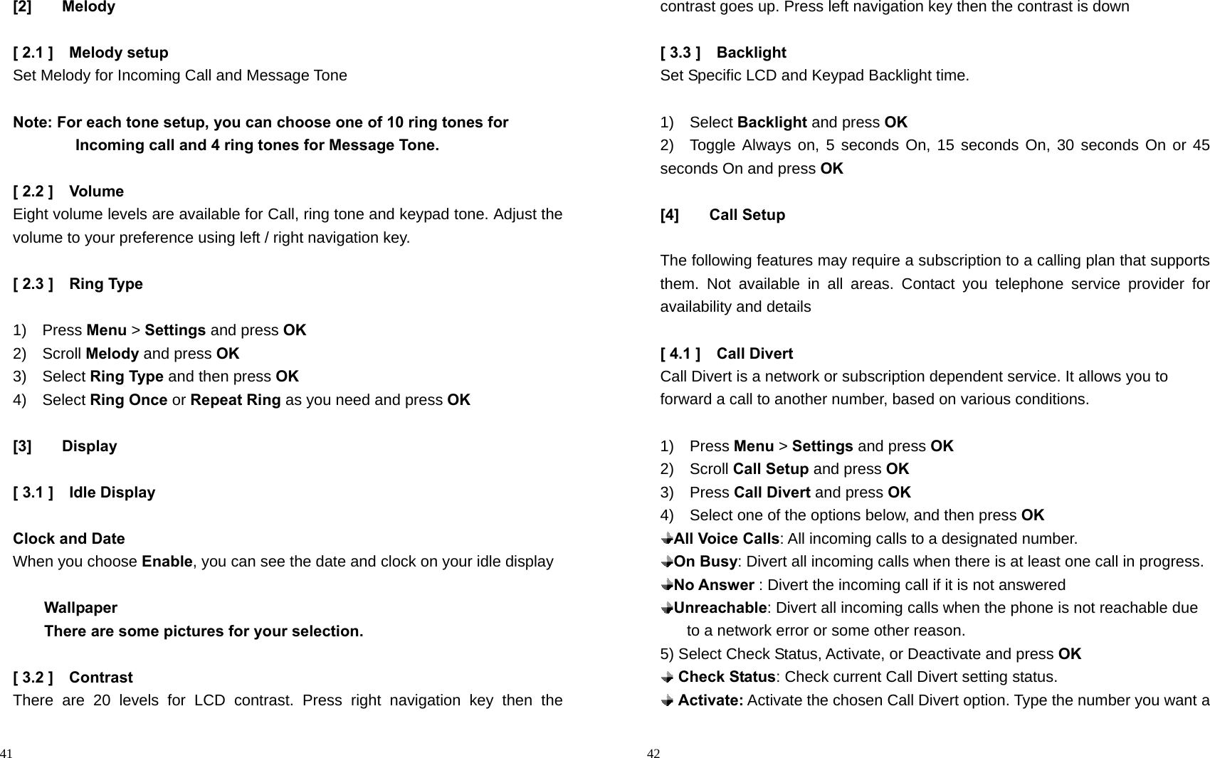                                                                                            41 [2] Melody  [ 2.1 ]    Melody setup Set Melody for Incoming Call and Message Tone  Note: For each tone setup, you can choose one of 10 ring tones for                   Incoming call and 4 ring tones for Message Tone.  [ 2.2 ]    Volume Eight volume levels are available for Call, ring tone and keypad tone. Adjust the volume to your preference using left / right navigation key.  [ 2.3 ]    Ring Type  1)  Press Menu &gt; Settings and press OK 2)  Scroll Melody and press OK 3)  Select Ring Type and then press OK 4)  Select Ring Once or Repeat Ring as you need and press OK  [3] Display  [ 3.1 ]    Idle Display  Clock and Date When you choose Enable, you can see the date and clock on your idle display        Wallpaper         There are some pictures for your selection.  [ 3.2 ]    Contrast   There are 20 levels for LCD contrast. Press right navigation key then the                                                                                        42 contrast goes up. Press left navigation key then the contrast is down  [ 3.3 ]    Backlight Set Specific LCD and Keypad Backlight time.  1)  Select Backlight and press OK 2)  Toggle Always on, 5 seconds On, 15 seconds On, 30 seconds On or 45 seconds On and press OK  [4] Call Setup  The following features may require a subscription to a calling plan that supports them. Not available in all areas. Contact you telephone service provider for availability and details  [ 4.1 ]    Call Divert Call Divert is a network or subscription dependent service. It allows you to forward a call to another number, based on various conditions.  1)  Press Menu &gt; Settings and press OK 2)  Scroll Call Setup and press OK 3)  Press Call Divert and press OK 4)    Select one of the options below, and then press OK  All Voice Calls: All incoming calls to a designated number.  On Busy: Divert all incoming calls when there is at least one call in progress.  No Answer : Divert the incoming call if it is not answered    Unreachable: Divert all incoming calls when the phone is not reachable due to a network error or some other reason. 5) Select Check Status, Activate, or Deactivate and press OK  Check Status: Check current Call Divert setting status.  Activate: Activate the chosen Call Divert option. Type the number you want a 