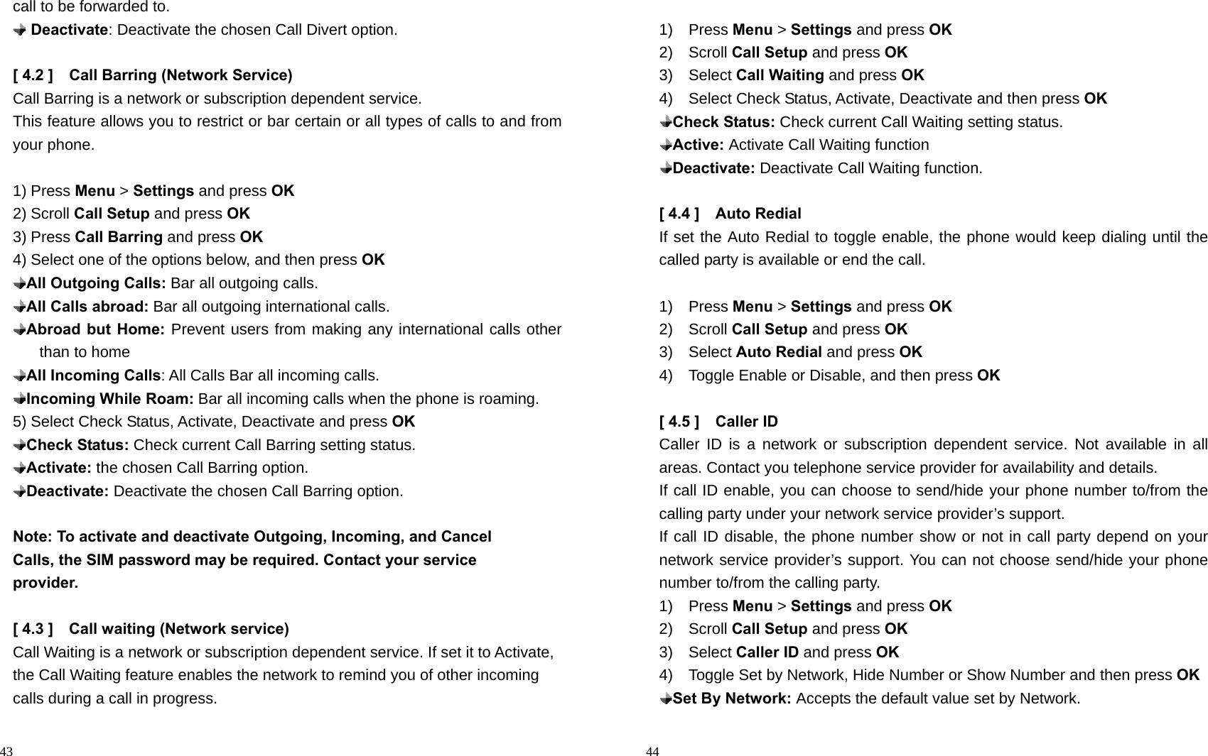                                                                                            43 call to be forwarded to.  Deactivate: Deactivate the chosen Call Divert option.  [ 4.2 ]    Call Barring (Network Service) Call Barring is a network or subscription dependent service. This feature allows you to restrict or bar certain or all types of calls to and from your phone.  1) Press Menu &gt; Settings and press OK 2) Scroll Call Setup and press OK 3) Press Call Barring and press OK 4) Select one of the options below, and then press OK  All Outgoing Calls: Bar all outgoing calls.  All Calls abroad: Bar all outgoing international calls.  Abroad but Home: Prevent users from making any international calls other than to home  All Incoming Calls: All Calls Bar all incoming calls.  Incoming While Roam: Bar all incoming calls when the phone is roaming. 5) Select Check Status, Activate, Deactivate and press OK  Check Status: Check current Call Barring setting status.  Activate: the chosen Call Barring option.  Deactivate: Deactivate the chosen Call Barring option.  Note: To activate and deactivate Outgoing, Incoming, and Cancel                 Calls, the SIM password may be required. Contact your service                 provider.  [ 4.3 ]    Call waiting (Network service) Call Waiting is a network or subscription dependent service. If set it to Activate, the Call Waiting feature enables the network to remind you of other incoming calls during a call in progress.                                                                                        44  1)  Press Menu &gt; Settings and press OK 2)  Scroll Call Setup and press OK 3)  Select Call Waiting and press OK 4)  Select Check Status, Activate, Deactivate and then press OK  Check Status: Check current Call Waiting setting status.  Active: Activate Call Waiting function  Deactivate: Deactivate Call Waiting function.  [ 4.4 ]    Auto Redial If set the Auto Redial to toggle enable, the phone would keep dialing until the called party is available or end the call.  1)  Press Menu &gt; Settings and press OK 2)  Scroll Call Setup and press OK 3)  Select Auto Redial and press OK 4)    Toggle Enable or Disable, and then press OK  [ 4.5 ]    Caller ID   Caller ID is a network or subscription dependent service. Not available in all areas. Contact you telephone service provider for availability and details. If call ID enable, you can choose to send/hide your phone number to/from the calling party under your network service provider’s support.   If call ID disable, the phone number show or not in call party depend on your network service provider’s support. You can not choose send/hide your phone number to/from the calling party.   1)  Press Menu &gt; Settings and press OK 2)  Scroll Call Setup and press OK 3)  Select Caller ID and press OK 4)    Toggle Set by Network, Hide Number or Show Number and then press OK  Set By Network: Accepts the default value set by Network. 