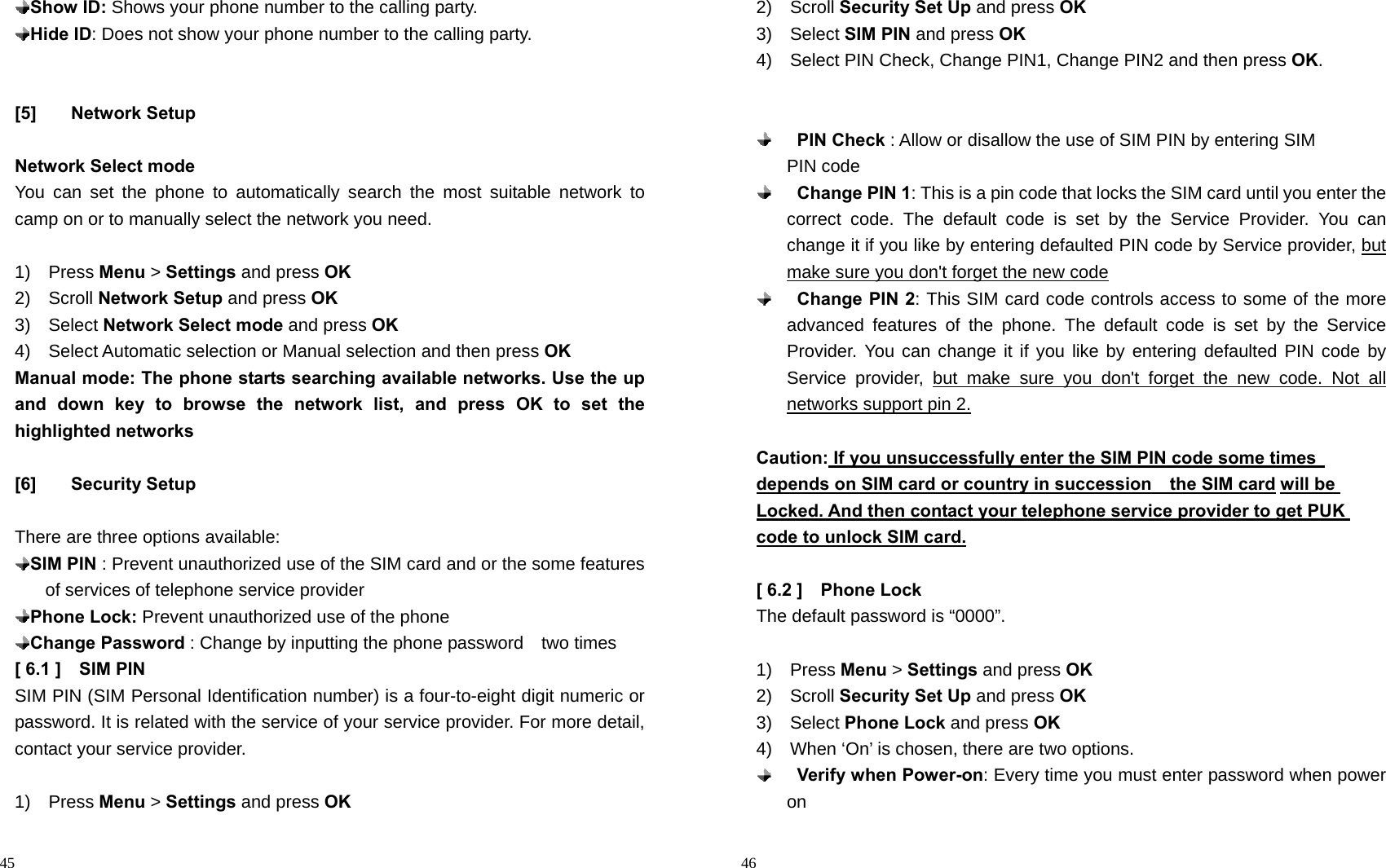                                                                                            45  Show ID: Shows your phone number to the calling party.  Hide ID: Does not show your phone number to the calling party.   [5] Network Setup  Network Select mode You can set the phone to automatically search the most suitable network to camp on or to manually select the network you need.  1)  Press Menu &gt; Settings and press OK 2)  Scroll Network Setup and press OK 3)  Select Network Select mode and press OK 4)  Select Automatic selection or Manual selection and then press OK Manual mode: The phone starts searching available networks. Use the up and down key to browse the network list, and press OK to set the highlighted networks             [6] Security Setup  There are three options available:  SIM PIN : Prevent unauthorized use of the SIM card and or the some features of services of telephone service provider  Phone Lock: Prevent unauthorized use of the phone  Change Password : Change by inputting the phone password    two times   [ 6.1 ]    SIM PIN   SIM PIN (SIM Personal Identification number) is a four-to-eight digit numeric or password. It is related with the service of your service provider. For more detail, contact your service provider.  1)  Press Menu &gt; Settings and press OK                                                                                        46 2)  Scroll Security Set Up and press OK 3)  Select SIM PIN and press OK 4)    Select PIN Check, Change PIN1, Change PIN2 and then press OK.     PIN Check : Allow or disallow the use of SIM PIN by entering SIM                 PIN code  Change PIN 1: This is a pin code that locks the SIM card until you enter the correct code. The default code is set by the Service Provider. You can change it if you like by entering defaulted PIN code by Service provider, but make sure you don&apos;t forget the new code  Change PIN 2: This SIM card code controls access to some of the more advanced features of the phone. The default code is set by the Service Provider. You can change it if you like by entering defaulted PIN code by Service provider, but make sure you don&apos;t forget the new code. Not all networks support pin 2.  Caution: If you unsuccessfully enter the SIM PIN code some times          depends on SIM card or country in succession    the SIM card will be Locked. And then contact your telephone service provider to get PUK code to unlock SIM card.  [ 6.2 ]    Phone Lock The default password is “0000”.  1)  Press Menu &gt; Settings and press OK 2)  Scroll Security Set Up and press OK 3)  Select Phone Lock and press OK 4)    When ‘On’ is chosen, there are two options.    Verify when Power-on: Every time you must enter password when power on 