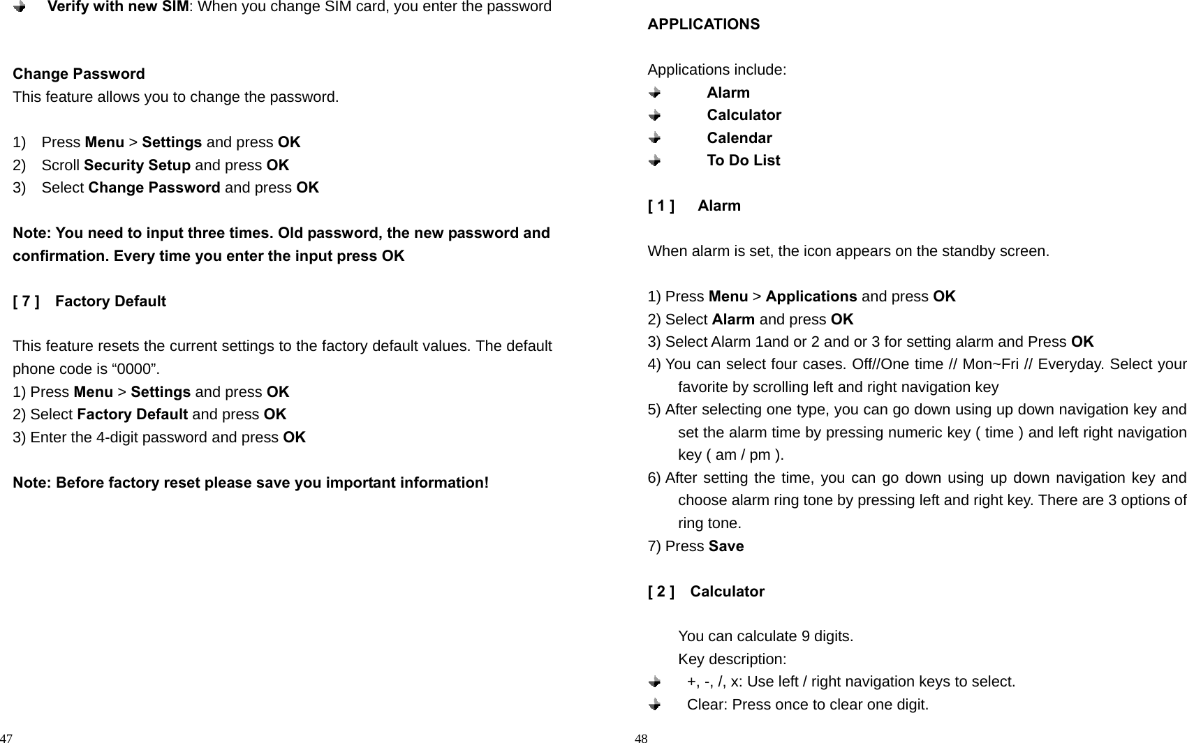                                                                                            47  Verify with new SIM: When you change SIM card, you enter the password   Change Password This feature allows you to change the password.  1)  Press Menu &gt; Settings and press OK 2)  Scroll Security Setup and press OK 3)  Select Change Password and press OK  Note: You need to input three times. Old password, the new password and confirmation. Every time you enter the input press OK  [ 7 ]    Factory Default  This feature resets the current settings to the factory default values. The default phone code is “0000”. 1) Press Menu &gt; Settings and press OK 2) Select Factory Default and press OK 3) Enter the 4-digit password and press OK   Note: Before factory reset please save you important information!                                                                                         48 APPLICATIONS  Applications include:        Alarm        Calculator        Calendar        To Do List  [ 1 ]   Alarm  When alarm is set, the icon appears on the standby screen.  1) Press Menu &gt; Applications and press OK 2) Select Alarm and press OK 3) Select Alarm 1and or 2 and or 3 for setting alarm and Press OK 4) You can select four cases. Off//One time // Mon~Fri // Everyday. Select your favorite by scrolling left and right navigation key 5) After selecting one type, you can go down using up down navigation key and set the alarm time by pressing numeric key ( time ) and left right navigation key ( am / pm ).   6) After setting the time, you can go down using up down navigation key and choose alarm ring tone by pressing left and right key. There are 3 options of ring tone. 7) Press Save  [ 2 ]    Calculator      You can calculate 9 digits.     Key description:   +, -, /, x: Use left / right navigation keys to select.   Clear: Press once to clear one digit. 
