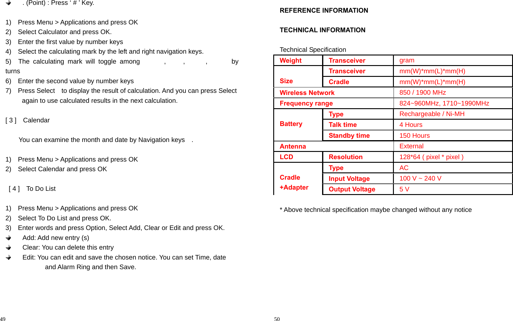                                                                                            49   . (Point) : Press ‘ # ’ Key.  1)    Press Menu &gt; Applications and press OK 2)    Select Calculator and press OK. 3)    Enter the first value by number keys 4)  Select the calculating mark by the left and right navigation keys.   5)  The calculating mark will toggle among       ,     ,      ,       by turns 6)    Enter the second value by number keys 7)  Press Select  to display the result of calculation. And you can press Select             again to use calculated results in the next calculation.  [ 3 ]    Calendar      You can examine the month and date by Navigation keys    .  1)    Press Menu &gt; Applications and press OK 2)    Select Calendar and press OK    [ 4 ]    To Do List  1)    Press Menu &gt; Applications and press OK 2)    Select To Do List and press OK. 3)    Enter words and press Option, Select Add, Clear or Edit and press OK.     Add: Add new entry (s)   Clear: You can delete this entry   Edit: You can edit and save the chosen notice. You can set Time, date               and Alarm Ring and then Save.                                                                                         50 REFERENCE INFORMATION  TECHNICAL INFORMATION  Technical Specification Weight   Transceiver gram  Size Transceiver mm(W)*mm(L)*mm(H) Cradle mm(W)*mm(L)*mm(H) Wireless Network 850 / 1900 MHz Frequency range 824~960MHz, 1710~1990MHz  Battery Type Rechargeable / Ni-MH Talk time 4 Hours Standby time 150 Hours Antenna External LCD Resolution 128*64 ( pixel * pixel )  Cradle +Adapter Type AC Input Voltage 100 V ~ 240 V Output Voltage 5 V  * Above technical specification maybe changed without any notice        