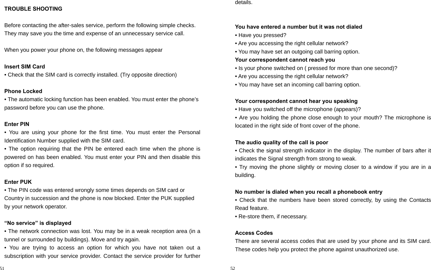                                                                                            51 TROUBLE SHOOTING  Before contacting the after-sales service, perform the following simple checks. They may save you the time and expense of an unnecessary service call.  When you power your phone on, the following messages appear    Insert SIM Card • Check that the SIM card is correctly installed. (Try opposite direction)  Phone Locked • The automatic locking function has been enabled. You must enter the phone’s password before you can use the phone.  Enter PIN • You are using your phone for the first time. You must enter the Personal   Identification Number supplied with the SIM card. • The option requiring that the PIN be entered each time when the phone is   powered on has been enabled. You must enter your PIN and then disable this option if so required.  Enter PUK • The PIN code was entered wrongly some times depends on SIM card or   Country in succession and the phone is now blocked. Enter the PUK supplied by your network operator.  “No service” is displayed   • The network connection was lost. You may be in a weak reception area (in a tunnel or surrounded by buildings). Move and try again. • You are trying to access an option for which you have not taken out a   subscription with your service provider. Contact the service provider for further                                                                                        52 details.   You have entered a number but it was not dialed • Have you pressed? • Are you accessing the right cellular network? • You may have set an outgoing call barring option.   Your correspondent cannot reach you • Is your phone switched on ( pressed for more than one second)? • Are you accessing the right cellular network? • You may have set an incoming call barring option.    Your correspondent cannot hear you speaking • Have you switched off the microphone (appears)? • Are you holding the phone close enough to your mouth? The microphone is located in the right side of front cover of the phone.  The audio quality of the call is poor • Check the signal strength indicator in the display. The number of bars after it indicates the Signal strength from strong to weak. • Try moving the phone slightly or moving closer to a window if you are in a building.  No number is dialed when you recall a phonebook entry • Check that the numbers have been stored correctly, by using the Contacts Read feature. • Re-store them, if necessary.  Access Codes There are several access codes that are used by your phone and its SIM card. These codes help you protect the phone against unauthorized use. 