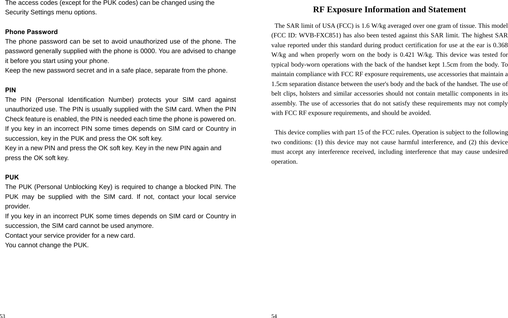                                                                                            53 The access codes (except for the PUK codes) can be changed using the   Security Settings menu options.  Phone Password The phone password can be set to avoid unauthorized use of the phone. The password generally supplied with the phone is 0000. You are advised to change it before you start using your phone. Keep the new password secret and in a safe place, separate from the phone.  PIN The PIN (Personal Identification Number) protects your SIM card against unauthorized use. The PIN is usually supplied with the SIM card. When the PIN Check feature is enabled, the PIN is needed each time the phone is powered on. If you key in an incorrect PIN some times depends on SIM card or Country in succession, key in the PUK and press the OK soft key.   Key in a new PIN and press the OK soft key. Key in the new PIN again and   press the OK soft key.  PUK The PUK (Personal Unblocking Key) is required to change a blocked PIN. The PUK may be supplied with the SIM card. If not, contact your local service provider. If you key in an incorrect PUK some times depends on SIM card or Country in succession, the SIM card cannot be used anymore. Contact your service provider for a new card.   You cannot change the PUK.                                                                                          54 RF Exposure Information and Statement   The SAR limit of USA (FCC) is 1.6 W/kg averaged over one gram of tissue. This model (FCC ID: WVB-FXC851) has also been tested against this SAR limit. The highest SAR value reported under this standard during product certification for use at the ear is 0.368 W/kg and when properly worn on the body is 0.421 W/kg. This device was tested for typical body-worn operations with the back of the handset kept 1.5cm from the body. To maintain compliance with FCC RF exposure requirements, use accessories that maintain a 1.5cm separation distance between the user&apos;s body and the back of the handset. The use of belt clips, holsters and similar accessories should not contain metallic components in its assembly. The use of accessories that do not satisfy these requirements may not comply with FCC RF exposure requirements, and should be avoided.  This device complies with part 15 of the FCC rules. Operation is subject to the following two conditions: (1) this device may not cause harmful interference, and (2) this device must accept any interference received, including interference that may cause undesired operation. 