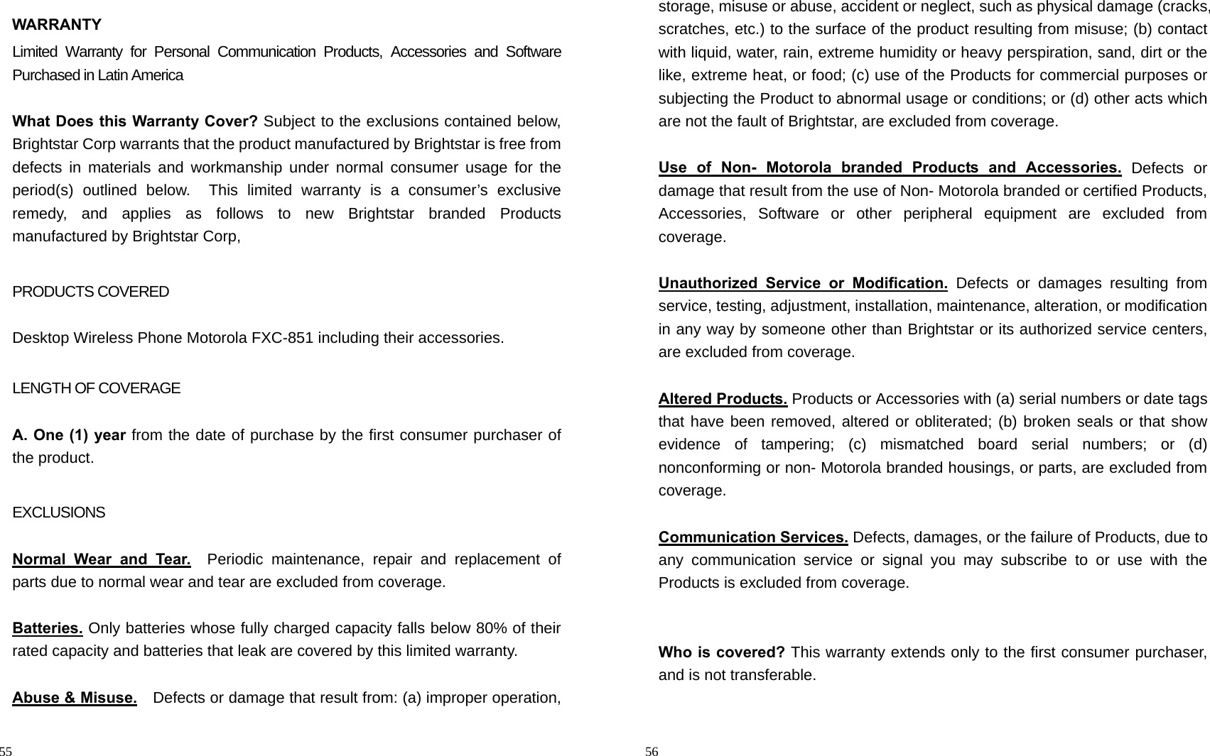                                                                                            55 WARRANTY Limited Warranty for Personal Communication Products, Accessories and Software Purchased in Latin America  What Does this Warranty Cover? Subject to the exclusions contained below, Brightstar Corp warrants that the product manufactured by Brightstar is free from defects in materials and workmanship under normal consumer usage for the period(s) outlined below.  This limited warranty is a consumer’s exclusive remedy, and applies as follows to new Brightstar branded Products manufactured by Brightstar Corp,    PRODUCTS COVERED  Desktop Wireless Phone Motorola FXC-851 including their accessories.  LENGTH OF COVERAGE  A. One (1) year from the date of purchase by the first consumer purchaser of the product.  EXCLUSIONS  Normal Wear and Tear.  Periodic maintenance, repair and replacement of parts due to normal wear and tear are excluded from coverage.  Batteries. Only batteries whose fully charged capacity falls below 80% of their rated capacity and batteries that leak are covered by this limited warranty.  Abuse &amp; Misuse.    Defects or damage that result from: (a) improper operation,                                                                                        56 storage, misuse or abuse, accident or neglect, such as physical damage (cracks, scratches, etc.) to the surface of the product resulting from misuse; (b) contact with liquid, water, rain, extreme humidity or heavy perspiration, sand, dirt or the like, extreme heat, or food; (c) use of the Products for commercial purposes or subjecting the Product to abnormal usage or conditions; or (d) other acts which are not the fault of Brightstar, are excluded from coverage.  Use of Non- Motorola branded Products and Accessories. Defects or damage that result from the use of Non- Motorola branded or certified Products, Accessories, Software or other peripheral equipment are excluded from coverage.    Unauthorized Service or Modification. Defects or damages resulting from service, testing, adjustment, installation, maintenance, alteration, or modification in any way by someone other than Brightstar or its authorized service centers, are excluded from coverage.    Altered Products. Products or Accessories with (a) serial numbers or date tags that have been removed, altered or obliterated; (b) broken seals or that show evidence of tampering; (c) mismatched board serial numbers; or (d) nonconforming or non- Motorola branded housings, or parts, are excluded from coverage.  Communication Services. Defects, damages, or the failure of Products, due to any communication service or signal you may subscribe to or use with the Products is excluded from coverage.   Who is covered? This warranty extends only to the first consumer purchaser, and is not transferable.  