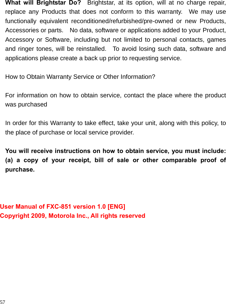                                                                                            57 What will Brightstar Do?  Brightstar, at its option, will at no charge repair, replace any Products that does not conform to this warranty.  We may use functionally equivalent reconditioned/refurbished/pre-owned or new Products, Accessories or parts.    No data, software or applications added to your Product, Accessory or Software, including but not limited to personal contacts, games and ringer tones, will be reinstalled.  To avoid losing such data, software and applications please create a back up prior to requesting service.      How to Obtain Warranty Service or Other Information?   For information on how to obtain service, contact the place where the product was purchased    In order for this Warranty to take effect, take your unit, along with this policy, to the place of purchase or local service provider.  You will receive instructions on how to obtain service, you must include: (a) a copy of your receipt, bill of sale or other comparable proof of purchase.    User Manual of FXC-851 version 1.0 [ENG] Copyright 2009, Motorola Inc., All rights reserved 