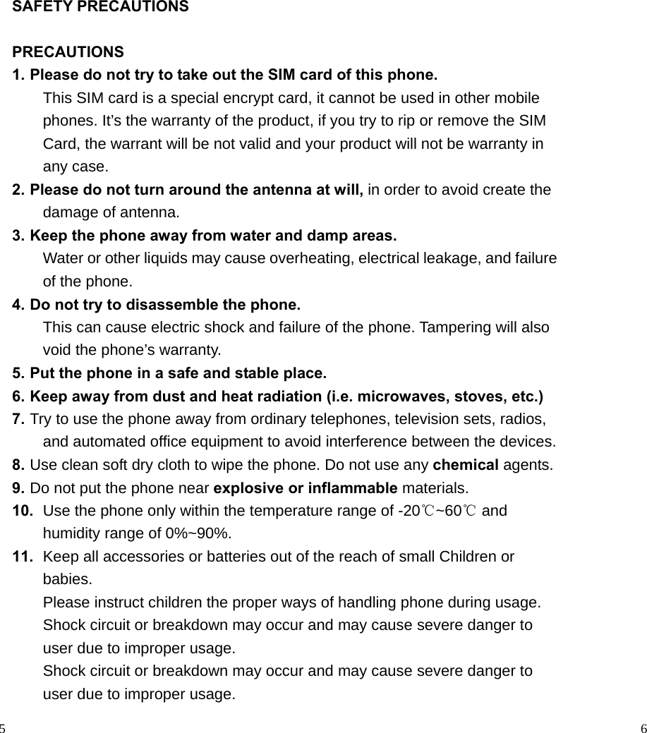                                                                                            5 SAFETY PRECAUTIONS  PRECAUTIONS 1. Please do not try to take out the SIM card of this phone.   This SIM card is a special encrypt card, it cannot be used in other mobile phones. It’s the warranty of the product, if you try to rip or remove the SIM Card, the warrant will be not valid and your product will not be warranty in any case. 2. Please do not turn around the antenna at will, in order to avoid create the damage of antenna. 3. Keep the phone away from water and damp areas. Water or other liquids may cause overheating, electrical leakage, and failure of the phone. 4. Do not try to disassemble the phone. This can cause electric shock and failure of the phone. Tampering will also void the phone’s warranty. 5. Put the phone in a safe and stable place. 6. Keep away from dust and heat radiation (i.e. microwaves, stoves, etc.) 7. Try to use the phone away from ordinary telephones, television sets, radios, and automated office equipment to avoid interference between the devices. 8. Use clean soft dry cloth to wipe the phone. Do not use any chemical agents. 9. Do not put the phone near explosive or inflammable materials. 10.  Use the phone only within the temperature range of -20℃~60℃ and humidity range of 0%~90%. 11.  Keep all accessories or batteries out of the reach of small Children or babies. Please instruct children the proper ways of handling phone during usage. Shock circuit or breakdown may occur and may cause severe danger to user due to improper usage. Shock circuit or breakdown may occur and may cause severe danger to user due to improper usage.                                                                                        6  