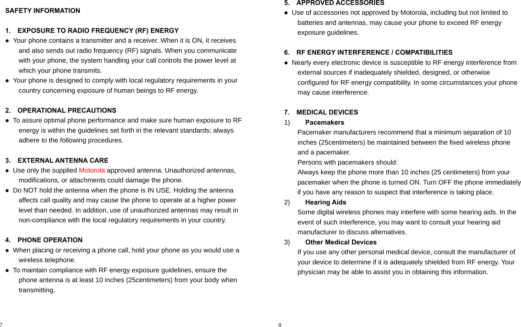                                                                                            7 SAFETY INFORMATION  1.    EXPOSURE TO RADIO FREQUENCY (RF) ENERGY  Your phone contains a transmitter and a receiver. When it is ON, it receives and also sends out radio frequency (RF) signals. When you communicate with your phone, the system handling your call controls the power level at which your phone transmits.  Your phone is designed to comply with local regulatory requirements in your country concerning exposure of human beings to RF energy.  2.  OPERATIONAL PRECAUTIONS  To assure optimal phone performance and make sure human exposure to RF energy is within the guidelines set forth in the relevant standards; always adhere to the following procedures.  3.  EXTERNAL ANTENNA CARE  Use only the supplied Motorola approved antenna. Unauthorized antennas, modifications, or attachments could damage the phone.  Do NOT hold the antenna when the phone is IN USE. Holding the antenna affects call quality and may cause the phone to operate at a higher power level than needed. In addition, use of unauthorized antennas may result in non-compliance with the local regulatory requirements in your country.  4.  PHONE OPERATION  When placing or receiving a phone call, hold your phone as you would use a wireless telephone.  To maintain compliance with RF energy exposure guidelines, ensure the phone antenna is at least 10 inches (25centimeters) from your body when transmitting.                                                                                          8 5.  APPROVED ACCESSORIES  Use of accessories not approved by Motorola, including but not limited to batteries and antennas, may cause your phone to exceed RF energy exposure guidelines.  6.    RF ENERGY INTERFERENCE / COMPATIBILITIES  Nearly every electronic device is susceptible to RF energy interference from external sources if inadequately shielded, designed, or otherwise configured for RF energy compatibility. In some circumstances your phone may cause interference.  7.  MEDICAL DEVICES 1)  Pacemakers Pacemaker manufacturers recommend that a minimum separation of 10 inches (25centimeters) be maintained between the fixed wireless phone and a pacemaker. Persons with pacemakers should: Always keep the phone more than 10 inches (25 centimeters) from your pacemaker when the phone is turned ON. Turn OFF the phone immediately if you have any reason to suspect that interference is taking place. 2)  Hearing Aids Some digital wireless phones may interfere with some hearing aids. In the event of such interference, you may want to consult your hearing aid manufacturer to discuss alternatives. 3)  Other Medical Devices If you use any other personal medical device, consult the manufacturer of your device to determine if it is adequately shielded from RF energy. Your physician may be able to assist you in obtaining this information.    