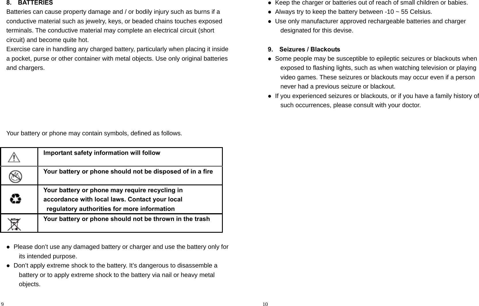                                                                                            9 8.  BATTERIES Batteries can cause property damage and / or bodily injury such as burns if a conductive material such as jewelry, keys, or beaded chains touches exposed terminals. The conductive material may complete an electrical circuit (short circuit) and become quite hot.   Exercise care in handling any charged battery, particularly when placing it inside a pocket, purse or other container with metal objects. Use only original batteries and chargers.       Your battery or phone may contain symbols, defined as follows.     Important safety information will follow    Your battery or phone should not be disposed of in a fire    Your battery or phone may require recycling in   accordance with local laws. Contact your local   regulatory authorities for more information    Your battery or phone should not be thrown in the trash   Please don’t use any damaged battery or charger and use the battery only for its intended purpose.  Don’t apply extreme shock to the battery. It’s dangerous to disassemble a battery or to apply extreme shock to the battery via nail or heavy metal objects.                                                                                        10  Keep the charger or batteries out of reach of small children or babies.  Always try to keep the battery between -10 ~ 55 Celsius.  Use only manufacturer approved rechargeable batteries and charger designated for this devise.  9.  Seizures / Blackouts  Some people may be susceptible to epileptic seizures or blackouts when exposed to flashing lights, such as when watching television or playing video games. These seizures or blackouts may occur even if a person never had a previous seizure or blackout.  If you experienced seizures or blackouts, or if you have a family history of such occurrences, please consult with your doctor.  