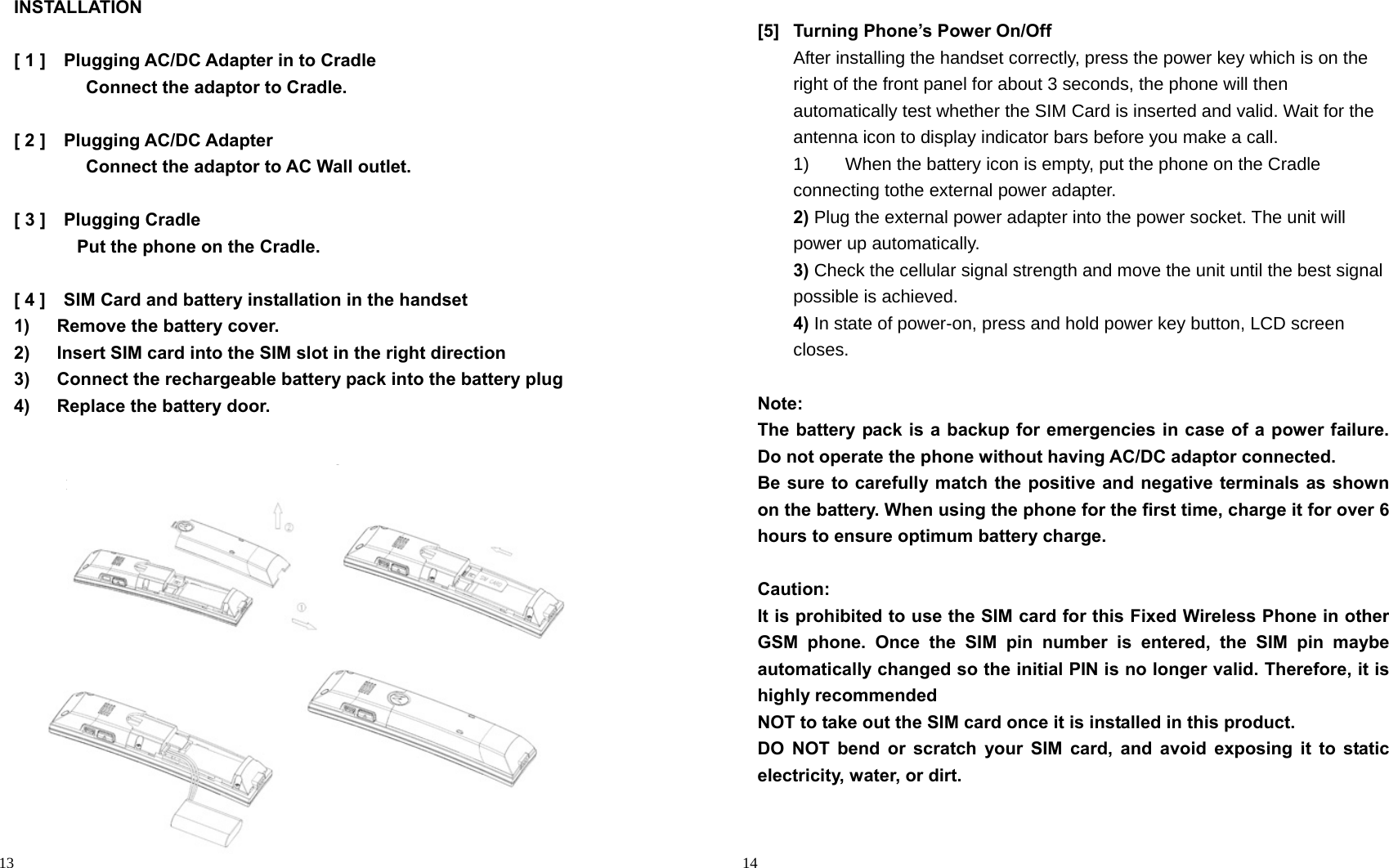                                                                                            13 INSTALLATION  [ 1 ]    Plugging AC/DC Adapter in to Cradle         Connect the adaptor to Cradle.   [ 2 ]    Plugging AC/DC Adapter         Connect the adaptor to AC Wall outlet.   [ 3 ]    Plugging Cradle        Put the phone on the Cradle.  [ 4 ]  SIM Card and battery installation in the handset 1)   Remove the battery cover. 2)      Insert SIM card into the SIM slot in the right direction   3)      Connect the rechargeable battery pack into the battery plug   4)   Replace the battery door.   1  2 4 2 3                                                                                        14  [5]  Turning Phone’s Power On/Off After installing the handset correctly, press the power key which is on the right of the front panel for about 3 seconds, the phone will then automatically test whether the SIM Card is inserted and valid. Wait for the antenna icon to display indicator bars before you make a call. 1)    When the battery icon is empty, put the phone on the Cradle connecting tothe external power adapter. 2) Plug the external power adapter into the power socket. The unit will power up automatically. 3) Check the cellular signal strength and move the unit until the best signal possible is achieved. 4) In state of power-on, press and hold power key button, LCD screen closes.  Note: The battery pack is a backup for emergencies in case of a power failure. Do not operate the phone without having AC/DC adaptor connected. Be sure to carefully match the positive and negative terminals as shown on the battery. When using the phone for the first time, charge it for over 6 hours to ensure optimum battery charge.    Caution: It is prohibited to use the SIM card for this Fixed Wireless Phone in other GSM phone. Once the SIM pin number is entered, the SIM pin maybe automatically changed so the initial PIN is no longer valid. Therefore, it is highly recommended NOT to take out the SIM card once it is installed in this product. DO NOT bend or scratch your SIM card, and avoid exposing it to static electricity, water, or dirt.    