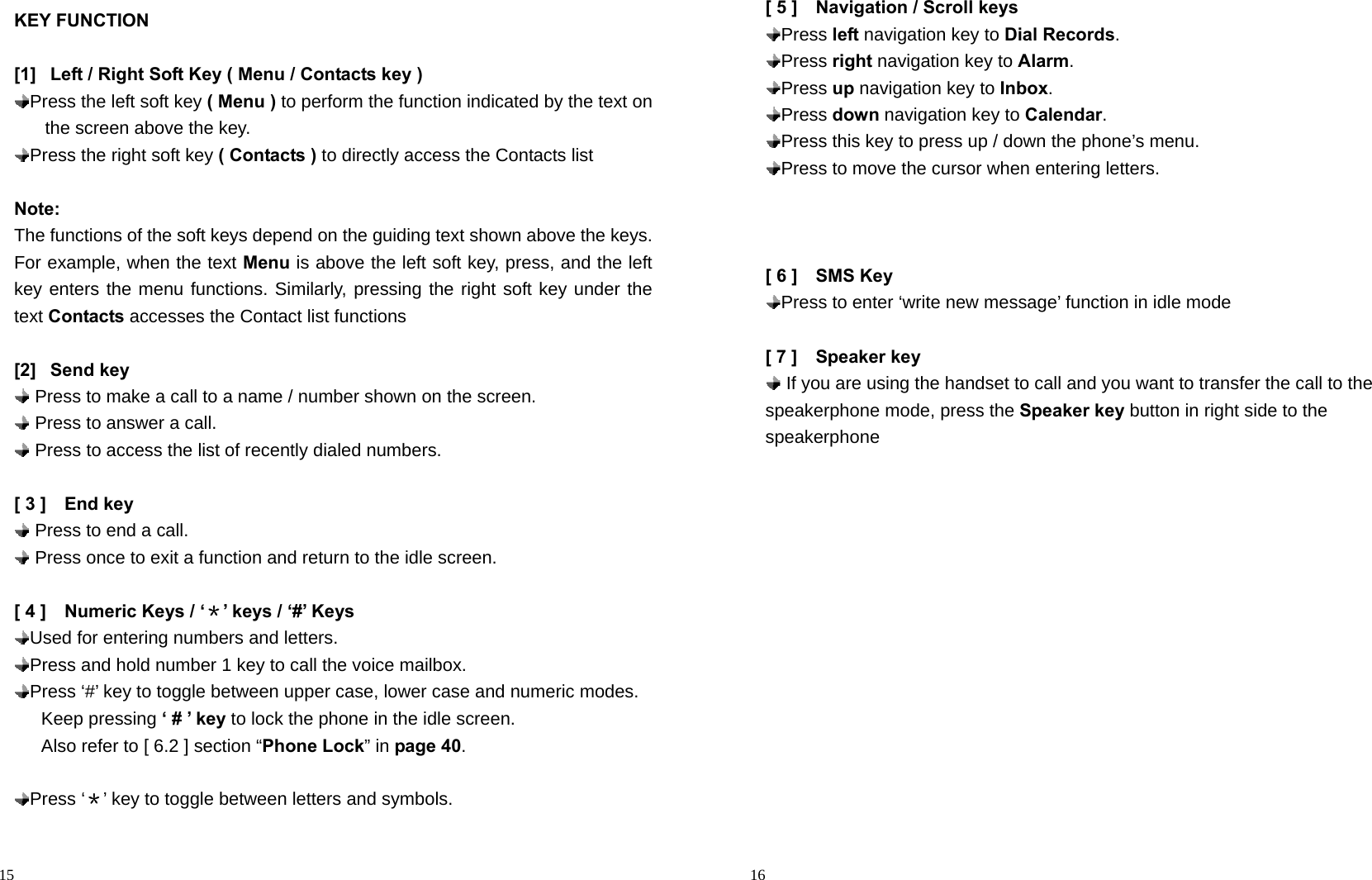                                                                                            15 KEY FUNCTION  [1]  Left / Right Soft Key ( Menu / Contacts key )  Press the left soft key ( Menu ) to perform the function indicated by the text on the screen above the key.  Press the right soft key ( Contacts ) to directly access the Contacts list  Note: The functions of the soft keys depend on the guiding text shown above the keys. For example, when the text Menu is above the left soft key, press, and the left key enters the menu functions. Similarly, pressing the right soft key under the text Contacts accesses the Contact list functions  [2] Send key  Press to make a call to a name / number shown on the screen.  Press to answer a call.  Press to access the list of recently dialed numbers.      [ 3 ]    End key  Press to end a call.  Press once to exit a function and return to the idle screen.  [ 4 ]    Numeric Keys / ‘＊’ keys / ‘#’ Keys  Used for entering numbers and letters.  Press and hold number 1 key to call the voice mailbox.    Press ‘#’ key to toggle between upper case, lower case and numeric modes.      Keep pressing ‘ # ’ key to lock the phone in the idle screen.         Also refer to [ 6.2 ] section “Phone Lock” in page 40.   Press  ‘＊’ key to toggle between letters and symbols.                                                                                         16 [ 5 ]    Navigation / Scroll keys  Press  left navigation key to Dial Records.  Press  right navigation key to Alarm.  Press  up navigation key to Inbox.  Press  down navigation key to Calendar.  Press this key to press up / down the phone’s menu.  Press to move the cursor when entering letters.    [ 6 ]    SMS Key   Press to enter ‘write new message’ function in idle mode  [ 7 ]    Speaker key  If you are using the handset to call and you want to transfer the call to the speakerphone mode, press the Speaker key button in right side to the speakerphone   