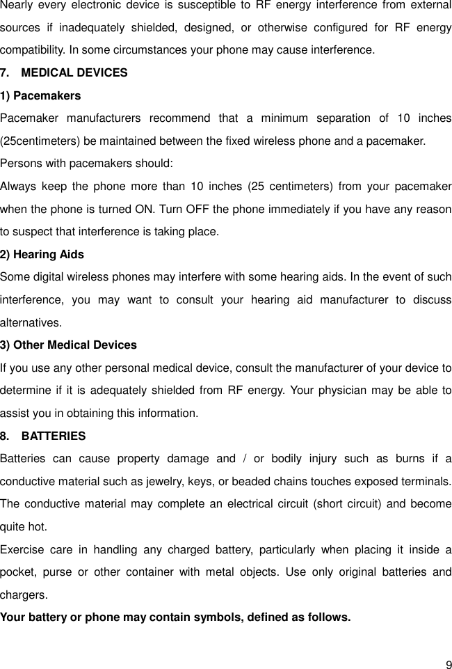 9 Nearly every electronic device is  susceptible to  RF  energy interference from  external sources  if  inadequately  shielded,  designed,  or  otherwise  configured  for  RF  energy compatibility. In some circumstances your phone may cause interference. 7.    MEDICAL DEVICES 1) Pacemakers Pacemaker  manufacturers  recommend  that  a  minimum  separation  of  10  inches (25centimeters) be maintained between the fixed wireless phone and a pacemaker. Persons with pacemakers should: Always  keep  the  phone  more  than  10  inches  (25  centimeters)  from  your  pacemaker when the phone is turned ON. Turn OFF the phone immediately if you have any reason to suspect that interference is taking place. 2) Hearing Aids Some digital wireless phones may interfere with some hearing aids. In the event of such interference,  you  may  want  to  consult  your  hearing  aid  manufacturer  to  discuss alternatives. 3) Other Medical Devices If you use any other personal medical device, consult the manufacturer of your device to determine if  it  is adequately shielded from RF energy. Your physician may be able to assist you in obtaining this information. 8.    BATTERIES Batteries  can  cause  property  damage  and  /  or  bodily  injury  such  as  burns  if  a conductive material such as jewelry, keys, or beaded chains touches exposed terminals. The conductive material may complete an electrical circuit  (short circuit) and become quite hot.   Exercise  care  in  handling  any  charged  battery,  particularly  when  placing  it  inside  a pocket,  purse  or  other  container  with  metal  objects.  Use  only  original  batteries  and chargers. Your battery or phone may contain symbols, defined as follows. 