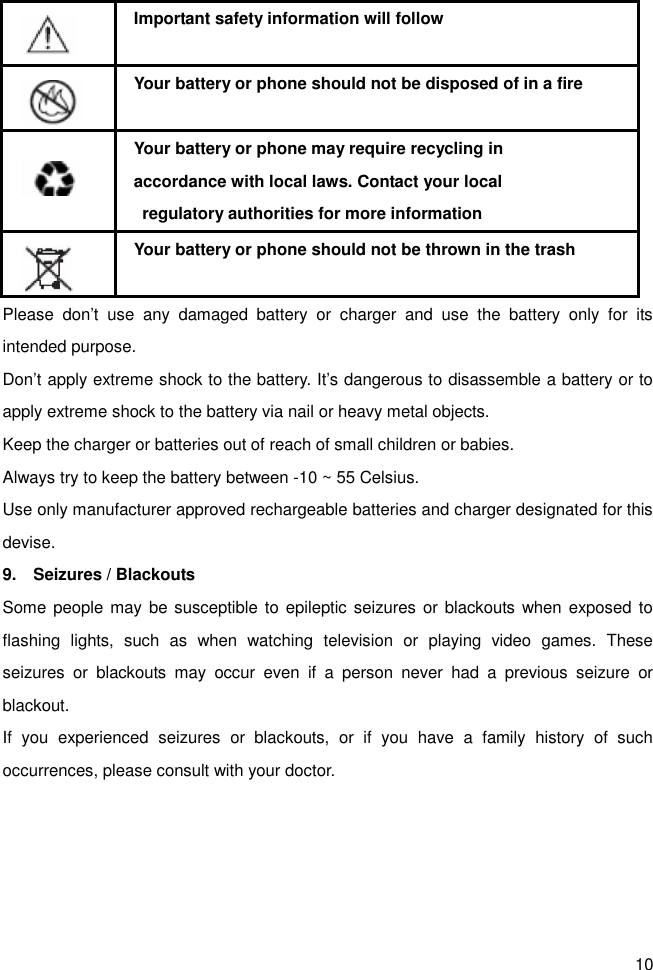 10    Important safety information will follow    Your battery or phone should not be disposed of in a fire    Your battery or phone may require recycling in   accordance with local laws. Contact your local   regulatory authorities for more information    Your battery or phone should not be thrown in the trash Please  don’t  use  any  damaged  battery  or  charger  and  use  the  battery  only  for  its intended purpose. Don’t apply extreme shock to the battery. It’s dangerous to disassemble a battery or to apply extreme shock to the battery via nail or heavy metal objects. Keep the charger or batteries out of reach of small children or babies. Always try to keep the battery between -10 ~ 55 Celsius. Use only manufacturer approved rechargeable batteries and charger designated for this devise. 9.    Seizures / Blackouts Some people may be susceptible  to  epileptic seizures or blackouts when exposed  to flashing  lights,  such  as  when  watching  television  or  playing  video  games.  These seizures  or  blackouts  may  occur  even  if  a  person  never  had  a  previous  seizure  or blackout. If  you  experienced  seizures  or  blackouts,  or  if  you  have  a  family  history  of  such occurrences, please consult with your doctor.  