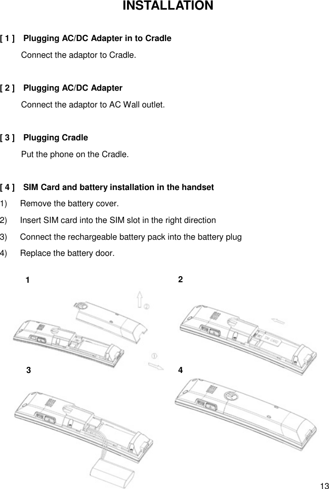 13 INSTALLATION  [ 1 ]    Plugging AC/DC Adapter in to Cradle           Connect the adaptor to Cradle.    [ 2 ]    Plugging AC/DC Adapter           Connect the adaptor to AC Wall outlet.    [ 3 ]    Plugging Cradle           Put the phone on the Cradle.  [ 4 ]    SIM Card and battery installation in the handset 1)      Remove the battery cover. 2)      Insert SIM card into the SIM slot in the right direction   3)      Connect the rechargeable battery pack into the battery plug   4)      Replace the battery door.  1 4 2 3 