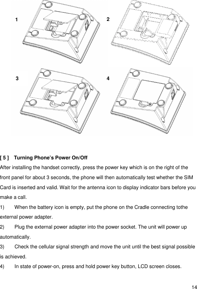 14   [ 5 ]    Turning Phone’s Power On/Off After installing the handset correctly, press the power key which is on the right of the front panel for about 3 seconds, the phone will then automatically test whether the SIM Card is inserted and valid. Wait for the antenna icon to display indicator bars before you make a call. 1)        When the battery icon is empty, put the phone on the Cradle connecting tothe external power adapter. 2)        Plug the external power adapter into the power socket. The unit will power up automatically. 3)        Check the cellular signal strength and move the unit until the best signal possible is achieved. 4)        In state of power-on, press and hold power key button, LCD screen closes.  1 2 4 2 3 