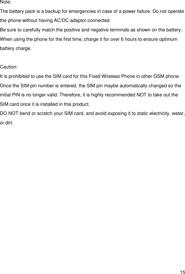 15 Note: The battery pack is a backup for emergencies in case of a power failure. Do not operate the phone without having AC/DC adaptor connected. Be sure to carefully match the positive and negative terminals as shown on the battery. When using the phone for the first time, charge it for over 6 hours to ensure optimum battery charge.    Caution: It is prohibited to use the SIM card for this Fixed Wireless Phone in other GSM phone. Once the SIM pin number is entered, the SIM pin maybe automatically changed so the initial PIN is no longer valid. Therefore, it is highly recommended NOT to take out the SIM card once it is installed in this product. DO NOT bend or scratch your SIM card, and avoid exposing it to static electricity, water, or dirt.    