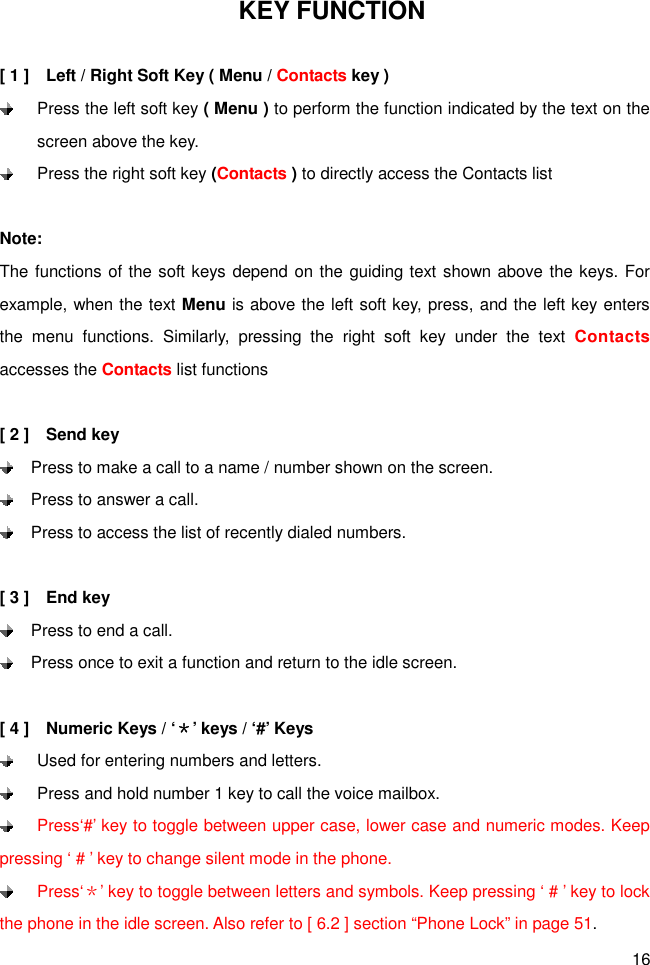 16 KEY FUNCTION  [ 1 ]    Left / Right Soft Key ( Menu / Contacts key )  Press the left soft key ( Menu ) to perform the function indicated by the text on the screen above the key.  Press the right soft key (Contacts ) to directly access the Contacts list  Note: The functions of the soft keys depend on the guiding text shown above the keys. For example, when the text Menu is above the left soft key, press, and the left key enters the  menu  functions.  Similarly,  pressing  the  right  soft  key  under  the  text  Contacts accesses the Contacts list functions  [ 2 ]    Send key   Press to make a call to a name / number shown on the screen.   Press to answer a call.   Press to access the list of recently dialed numbers.      [ 3 ]    End key   Press to end a call.   Press once to exit a function and return to the idle screen.  [ 4 ]    Numeric Keys / ‘＊’ keys / ‘#’ Keys   Used for entering numbers and letters.   Press and hold number 1 key to call the voice mailbox.     Press‘#’ key to toggle between upper case, lower case and numeric modes. Keep pressing ‘ # ’ key to change silent mode in the phone.  Press‘＊’ key to toggle between letters and symbols. Keep pressing ‘ # ’ key to lock the phone in the idle screen. Also refer to [ 6.2 ] section “Phone Lock” in page 51.   