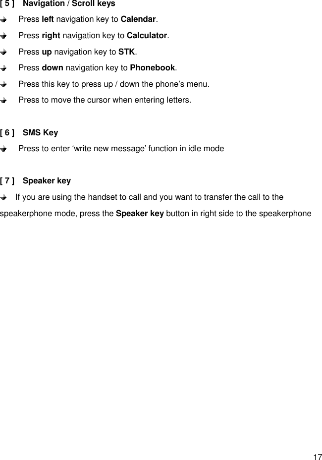 17  [ 5 ]    Navigation / Scroll keys   Press left navigation key to Calendar.   Press right navigation key to Calculator.   Press up navigation key to STK.   Press down navigation key to Phonebook.   Press this key to press up / down the phone’s menu.   Press to move the cursor when entering letters.  [ 6 ]    SMS Key     Press to enter ‘write new message’ function in idle mode  [ 7 ]    Speaker key   If you are using the handset to call and you want to transfer the call to the speakerphone mode, press the Speaker key button in right side to the speakerphone    