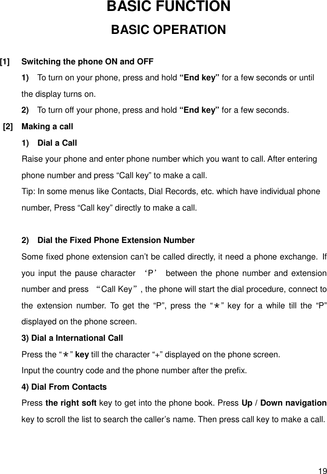 19 BASIC FUNCTION BASIC OPERATION  [1]  Switching the phone ON and OFF 1)    To turn on your phone, press and hold “End key” for a few seconds or until the display turns on. 2)    To turn off your phone, press and hold “End key” for a few seconds. [2]  Making a call 1)    Dial a Call   Raise your phone and enter phone number which you want to call. After entering phone number and press “Call key” to make a call. Tip: In some menus like Contacts, Dial Records, etc. which have individual phone number, Press “Call key” directly to make a call.  2)    Dial the Fixed Phone Extension Number Some fixed phone extension can’t be called directly, it need a phone exchange. If you input the pause character  ‘P’  between the phone number and  extension number and press  “Call Key”, the phone will start the dial procedure, connect to the  extension  number.  To  get  the  “P”,  press  the  “＊”  key  for  a  while  till the  “P” displayed on the phone screen. 3) Dial a International Call Press the “＊” key till the character “+” displayed on the phone screen. Input the country code and the phone number after the prefix. 4) Dial From Contacts Press the right soft key to get into the phone book. Press Up / Down navigation key to scroll the list to search the caller’s name. Then press call key to make a call.   