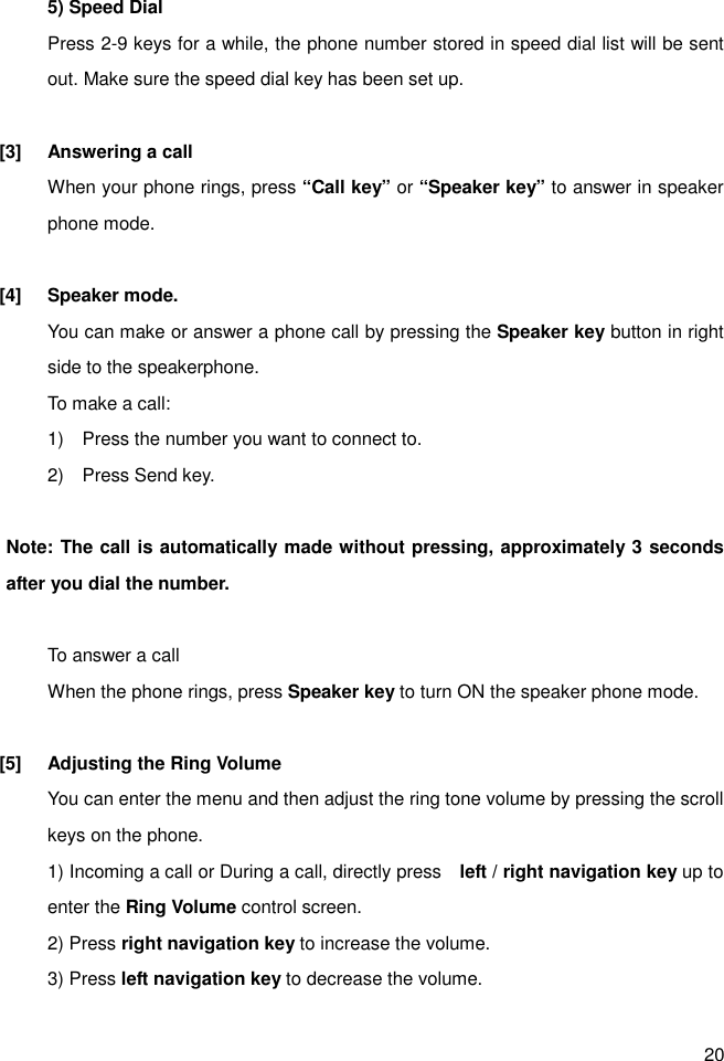 20 5) Speed Dial Press 2-9 keys for a while, the phone number stored in speed dial list will be sent out. Make sure the speed dial key has been set up.  [3]  Answering a call When your phone rings, press “Call key” or “Speaker key” to answer in speaker phone mode.  [4]  Speaker mode. You can make or answer a phone call by pressing the Speaker key button in right side to the speakerphone. To make a call: 1)    Press the number you want to connect to. 2)    Press Send key.  Note: The call is automatically made without pressing, approximately 3 seconds after you dial the number.  To answer a call When the phone rings, press Speaker key to turn ON the speaker phone mode.  [5]  Adjusting the Ring Volume You can enter the menu and then adjust the ring tone volume by pressing the scroll keys on the phone. 1) Incoming a call or During a call, directly press    left / right navigation key up to enter the Ring Volume control screen. 2) Press right navigation key to increase the volume. 3) Press left navigation key to decrease the volume.    