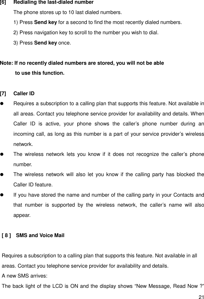 21 [6]  Redialing the last-dialed number The phone stores up to 10 last dialed numbers. 1) Press Send key for a second to find the most recently dialed numbers. 2) Press navigation key to scroll to the number you wish to dial. 3) Press Send key once.  Note: If no recently dialed numbers are stored, you will not be able             to use this function.  [7]  Caller ID l Requires a subscription to a calling plan that supports this feature. Not available in all areas. Contact you telephone service provider for availability and details. When Caller  ID  is  active,  your  phone  shows  the  caller’s  phone  number  during  an incoming call, as long as this number is a part of your service provider’s wireless network. l The  wireless  network  lets  you  know  if  it  does  not  recognize  the  caller’s  phone number. l The  wireless  network  will  also  let  you  know  if  the calling  party  has  blocked  the Caller ID feature. l If you have stored the name and number of the calling party in your Contacts and that  number  is  supported  by  the  wireless  network,  the  caller’s  name  will  also appear.  [ 8 ]    SMS and Voice Mail    Requires a subscription to a calling plan that supports this feature. Not available in all areas. Contact you telephone service provider for availability and details. A new SMS arrives: The back light of the LCD is ON and the display shows “New Message, Read Now ?” 