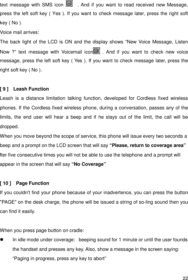 22 text message with  SMS  icon      . And  if you want to  read received new Message, press the left soft key ( Yes ). If you want to check message later, press the right soft key ( No ). Voice mail arrives:   The back light of the LCD is ON  and the display shows “New Voice Message, Listen Now  ?”  text  message  with  Voicemail  icon   .  And  if  you  want  to  check  new  voice message, press the left soft key ( Yes ). If you want to check message later, press the right soft key ( No ).    [ 9 ]    Leash Function Leash  is  a  distance  limitation  talking  function,  developed  for  Cordless  fixed  wireless phones. If the Cordless fixed wireless phone, during a conversation, passes any of the limits, the  end  user  will  hear  a  beep  and  if  he  stays  out  of the  limit, the  call  will  be dropped.   When you move beyond the scope of service, this phone will issue every two seconds a beep and a prompt on the LCD screen that will say “Please, return to coverage area” fter five consecutive times you will not be able to use the telephone and a prompt will appear in the screen that will say “No Coverage”  [ 10 ]    Page Function If you couldn&apos;t find your phone because of your inadvertence, you can press the button &quot;PAGE&quot; on the desk charge, the phone will be issued a string of so-ling sound then you can find it easily.    When you press page button on cradle: l  In idle mode under coverage:   beeping sound for 1 minute or until the user founds the handset and presses any key. Also, show a message in the screen saying: “Paging in progress, press any key to abort” 