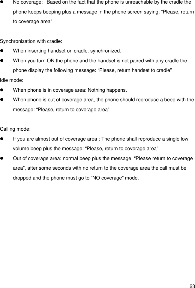 23 l  No coverage:   Based on the fact that the phone is unreachable by the cradle the phone keeps beeping plus a message in the phone screen saying: “Please, return to coverage area”  Synchronization with cradle: l  When inserting handset on cradle: synchronized. l  When you turn ON the phone and the handset is not paired with any cradle the phone display the following message: “Please, return handset to cradle” Idle mode: l  When phone is in coverage area: Nothing happens. l  When phone is out of coverage area, the phone should reproduce a beep with the message: “Please, return to coverage area”  Calling mode: l  If you are almost out of coverage area : The phone shall reproduce a single low volume beep plus the message: “Please, return to coverage area” l  Out of coverage area: normal beep plus the message: “Please return to coverage area”, after some seconds with no return to the coverage area the call must be dropped and the phone must go to “NO coverage” mode. 