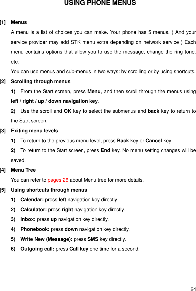 24 USING PHONE MENUS  [1]  Menus A menu is a list of choices you can make. Your phone has 5 menus. ( And your service provider may add STK menu extra depending on network service ) Each menu contains options that allow you to use the message, change the ring tone, etc. You can use menus and sub-menus in two ways: by scrolling or by using shortcuts. [2]  Scrolling through menus 1)    From the Start screen, press Menu, and then scroll through the menus using left / right / up / down navigation key. 2)    Use the scroll and OK key to select the submenus and back key to return to the Start screen. [3]  Exiting menu levels 1)    To return to the previous menu level, press Back key or Cancel key. 2)    To return to the Start screen, press End key. No menu setting changes will be saved. [4]  Menu Tree You can refer to pages 26 about Menu tree for more details. [5]  Using shortcuts through menus 1)    Calendar: press left navigation key directly. 2)    Calculator: press right navigation key directly. 3)    Inbox: press up navigation key directly. 4)    Phonebook: press down navigation key directly. 5)    Write New (Message): press SMS key directly. 6)    Outgoing call: press Call key one time for a second. 