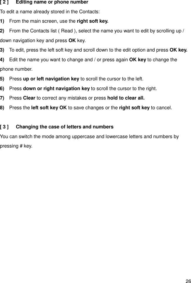 26 [ 2 ]      Editing name or phone number To edit a name already stored in the Contacts: 1)    From the main screen, use the right soft key. 2)    From the Contacts list ( Read ), select the name you want to edit by scrolling up / down navigation key and press OK key. 3)    To edit, press the left soft key and scroll down to the edit option and press OK key. 4)    Edit the name you want to change and / or press again OK key to change the phone number. 5)    Press up or left navigation key to scroll the cursor to the left. 6)    Press down or right navigation key to scroll the cursor to the right. 7)    Press Clear to correct any mistakes or press hold to clear all. 8)    Press the left soft key OK to save changes or the right soft key to cancel.  [ 3 ]      Changing the case of letters and numbers You can switch the mode among uppercase and lowercase letters and numbers by pressing # key.        