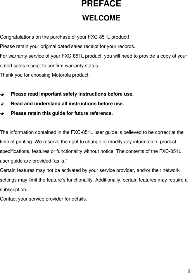 2 PREFACE   WELCOME  Congratulations on the purchase of your FXC-851L product! Please retain your original dated sales receipt for your records. For warranty service of your FXC-851L product, you will need to provide a copy of your dated sales receipt to confirm warranty status. Thank you for choosing Motorola product.   Please read important safety instructions before use.  Read and understand all instructions before use.  Please retain this guide for future reference.  The information contained in the FXC-851L user guide is believed to be correct at the time of printing. We reserve the right to change or modify any information, product specifications, features or functionality without notice. The contents of the FXC-851L user guide are provided “as is.” Certain features may not be activated by your service provider, and/or their network settings may limit the feature’s functionality. Additionally, certain features may require a subscription. Contact your service provider for details.       