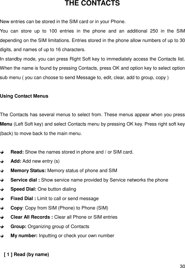 30 THE CONTACTS  New entries can be stored in the SIM card or in your Phone. You  can  store  up  to  100  entries  in  the  phone  and  an  additional  250  in  the  SIM depending on the SIM limitations. Entries stored in the phone allow numbers of up to 30 digits, and names of up to 16 characters. In standby mode, you can press Right Soft key to immediately access the Contacts list. When the name is found by pressing Contacts, press OK and option key to select option sub menu ( you can choose to send Message to, edit, clear, add to group, copy )  Using Contact Menus  The Contacts has several menus to select from. These menus appear when you press Menu (Left Soft key) and select Contacts menu by pressing OK key. Press right soft key (back) to move back to the main menu.     Read: Show the names stored in phone and / or SIM card.  Add: Add new entry (s)  Memory Status: Memory status of phone and SIM  Service dial : Show service name provided by Service networks the phone    Speed Dial: One button dialing  Fixed Dial : Limit to call or send message  Copy: Copy from SIM (Phone) to Phone (SIM)  Clear All Records : Clear all Phone or SIM entries  Group: Organizing group of Contacts  My number: Inputting or check your own number  [ 1 ] Read (by name) 