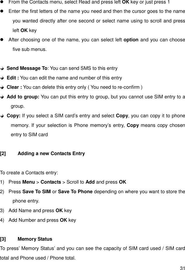 31  l  From the Contacts menu, select Read and press left OK key or just press 1 l  Enter the first letters of the name you need and then the cursor goes to the name you wanted directly after one second or select name using to scroll and press left OK key   l  After choosing one of the name, you can select left option and you can choose five sub menus.   Send Message To: You can send SMS to this entry    Edit : You can edit the name and number of this entry  Clear : You can delete this entry only ( You need to re-confirm )  Add to group: You can put this entry to group, but you cannot use SIM entry to a group.  Copy: If you select a SIM card’s entry and select Copy, you can copy it to phone memory. If your selection is Phone memory’s entry, Copy means copy chosen entry to SIM card  [2]  Adding a new Contacts Entry  To create a Contacts entry: 1)  Press Menu &gt; Contacts &gt; Scroll to Add and press OK 2)  Press Save To SIM or Save To Phone depending on where you want to store the phone entry. 3)  Add Name and press OK key 4)  Add Number and press OK key  [3]  Memory Status To press’ Memory Status’ and you can see the capacity of SIM card used / SIM card total and Phone used / Phone total. 