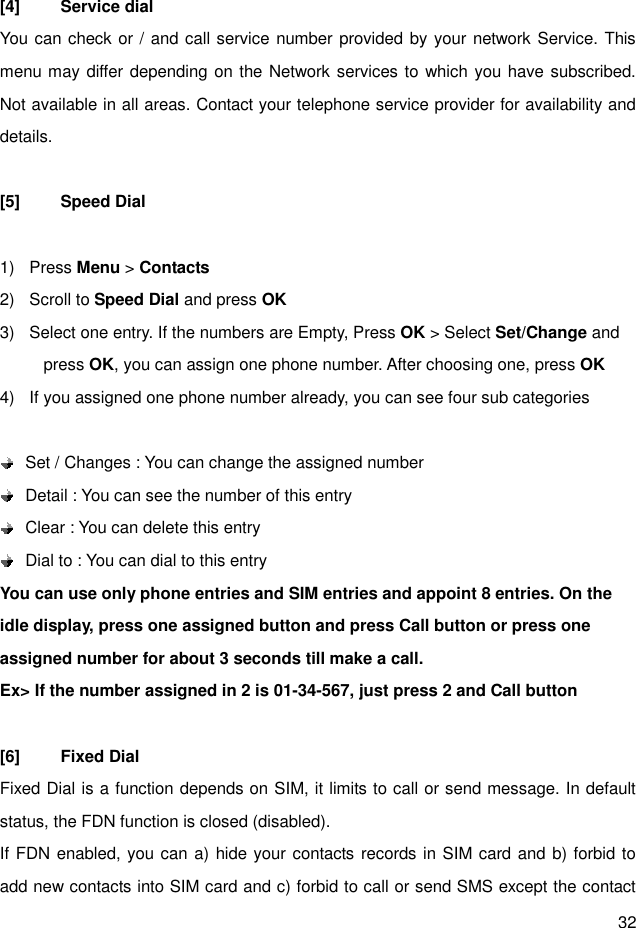 32  [4]  Service dial You can check or / and call service number provided by your network Service. This menu may differ depending on the Network services to which you have subscribed. Not available in all areas. Contact your telephone service provider for availability and details.  [5]  Speed Dial  1)  Press Menu &gt; Contacts 2)  Scroll to Speed Dial and press OK 3)  Select one entry. If the numbers are Empty, Press OK &gt; Select Set/Change and press OK, you can assign one phone number. After choosing one, press OK 4)  If you assigned one phone number already, you can see four sub categories       Set / Changes : You can change the assigned number      Detail : You can see the number of this entry    Clear : You can delete this entry    Dial to : You can dial to this entry You can use only phone entries and SIM entries and appoint 8 entries. On the idle display, press one assigned button and press Call button or press one assigned number for about 3 seconds till make a call. Ex&gt; If the number assigned in 2 is 01-34-567, just press 2 and Call button  [6]  Fixed Dial Fixed Dial is a function depends on SIM, it limits to call or send message. In default status, the FDN function is closed (disabled).     If FDN enabled, you can a) hide your contacts records in SIM card and b) forbid to add new contacts into SIM card and c) forbid to call or send SMS except the contact 