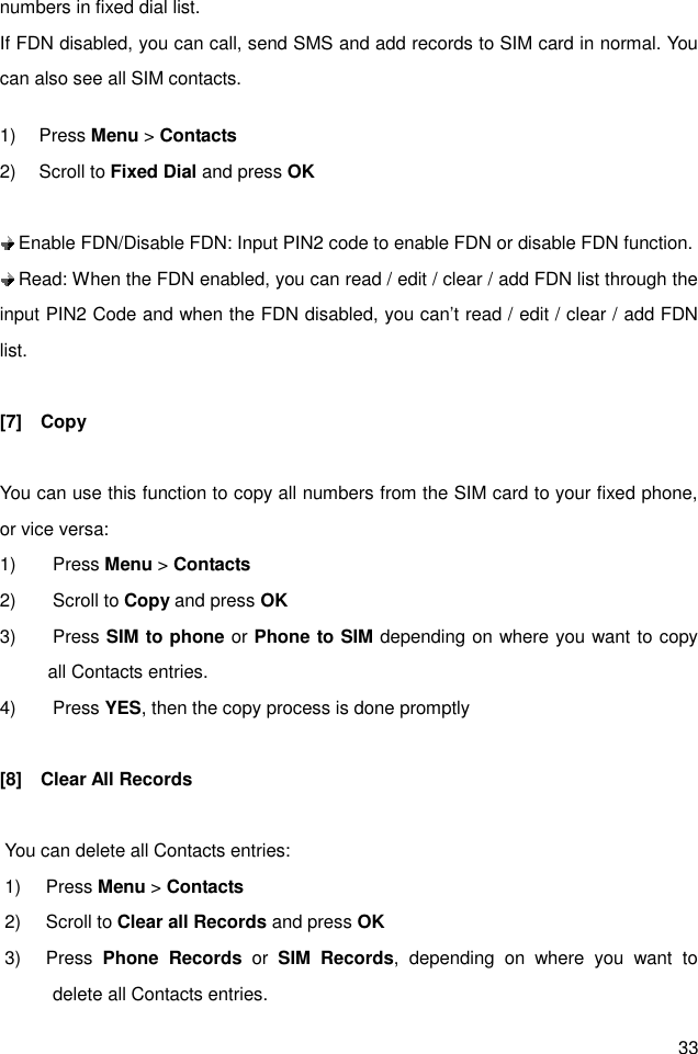 33 numbers in fixed dial list. If FDN disabled, you can call, send SMS and add records to SIM card in normal. You can also see all SIM contacts.  1)  Press Menu &gt; Contacts 2)  Scroll to Fixed Dial and press OK   Enable FDN/Disable FDN: Input PIN2 code to enable FDN or disable FDN function.    Read: When the FDN enabled, you can read / edit / clear / add FDN list through the input PIN2 Code and when the FDN disabled, you can’t read / edit / clear / add FDN list.  [7]    Copy  You can use this function to copy all numbers from the SIM card to your fixed phone, or vice versa: 1)  Press Menu &gt; Contacts 2)  Scroll to Copy and press OK 3)  Press SIM to phone or Phone to SIM depending on where you want to copy all Contacts entries. 4)  Press YES, then the copy process is done promptly  [8]    Clear All Records  You can delete all Contacts entries: 1)  Press Menu &gt; Contacts 2)  Scroll to Clear all Records and press OK 3)  Press  Phone  Records  or  SIM  Records,  depending  on  where  you  want  to delete all Contacts entries. 