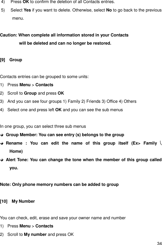 34 4)  Press OK to confirm the deletion of all Contacts entries. 5)  Select Yes if you want to delete. Otherwise, select No to go back to the previous menu.  Caution: When complete all information stored in your Contacts                     will be deleted and can no longer be restored.  [9]    Group    Contacts entries can be grouped to some units: 1)  Press Menu &gt; Contacts 2)  Scroll to Group and press OK 3)  And you can see four groups 1) Family 2) Friends 3) Office 4) Others 4)  Select one and press left OK and you can see the sub menus  In one group, you can select three sub menus  Group Member: You can see entry (s) belongs to the group  Rename  :  You  can  edit  the  name  of  this  group  itself  (Ex&gt;  Family  è           Home)  Alert Tone: You can change the tone when the member of this group called you.    Note: Only phone memory numbers can be added to group  [10]    My Number  You can check, edit, erase and save your owner name and number 1)  Press Menu &gt; Contacts 2)  Scroll to My number and press OK 