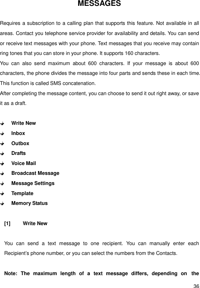 36 MESSAGES  Requires a subscription to a calling plan that supports this feature. Not available in all areas. Contact you telephone service provider for availability and details. You can send or receive text messages with your phone. Text messages that you receive may contain ring tones that you can store in your phone. It supports 160 characters. You  can  also  send  maximum  about  600  characters.  If  your  message  is  about  600 characters, the phone divides the message into four parts and sends these in each time. This function is called SMS concatenation. After completing the message content, you can choose to send it out right away, or save it as a draft.   Write New  Inbox  Outbox  Drafts  Voice Mail  Broadcast Message  Message Settings  Template  Memory Status  [1]  Write New  You  can  send  a  text  message  to  one  recipient.  You  can  manually  enter  each Recipient’s phone number, or you can select the numbers from the Contacts.  Note:  The  maximum  length  of  a  text  message  differs,  depending  on   the 