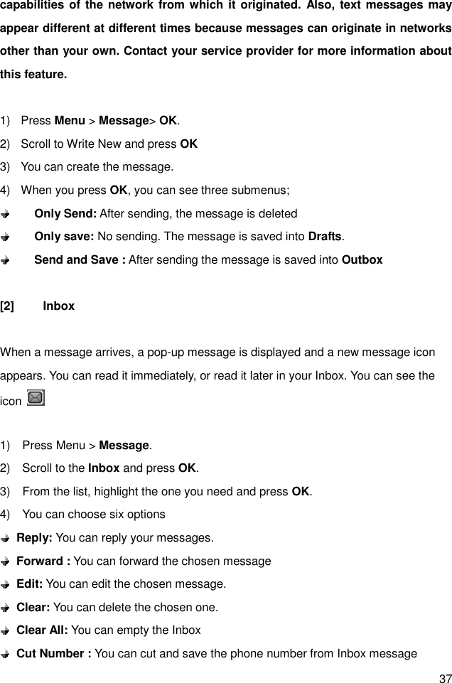 37 capabilities of the network from which it originated. Also, text messages may appear different at different times because messages can originate in networks other than your own. Contact your service provider for more information about this feature.  1)  Press Menu &gt; Message&gt; OK. 2)  Scroll to Write New and press OK 3)  You can create the message. 4)  When you press OK, you can see three submenus;        Only Send: After sending, the message is deleted        Only save: No sending. The message is saved into Drafts.        Send and Save : After sending the message is saved into Outbox  [2]  Inbox  When a message arrives, a pop-up message is displayed and a new message icon appears. You can read it immediately, or read it later in your Inbox. You can see the icon    1)    Press Menu &gt; Message. 2)    Scroll to the Inbox and press OK. 3)    From the list, highlight the one you need and press OK. 4)    You can choose six options  Reply: You can reply your messages.    Forward : You can forward the chosen message  Edit: You can edit the chosen message.  Clear: You can delete the chosen one.  Clear All: You can empty the Inbox  Cut Number : You can cut and save the phone number from Inbox message 