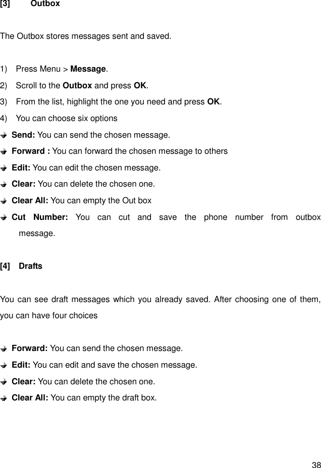 38  [3]  Outbox  The Outbox stores messages sent and saved.  1)    Press Menu &gt; Message. 2)    Scroll to the Outbox and press OK. 3)    From the list, highlight the one you need and press OK. 4)    You can choose six options  Send: You can send the chosen message.    Forward : You can forward the chosen message to others  Edit: You can edit the chosen message.  Clear: You can delete the chosen one.  Clear All: You can empty the Out box  Cut  Number:  You  can  cut  and  save  the  phone  number  from  outbox                 message.  [4]    Drafts  You can see draft messages which you already saved. After choosing one of them, you can have four choices   Forward: You can send the chosen message.    Edit: You can edit and save the chosen message.  Clear: You can delete the chosen one.  Clear All: You can empty the draft box.    