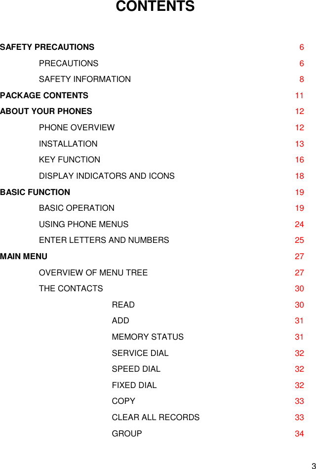 3 CONTENTS  SAFETY PRECAUTIONS  6     PRECAUTIONS      6     SAFETY INFORMATION      8 PACKAGE CONTENTS  11 ABOUT YOUR PHONES  12     PHONE OVERVIEW      12     INSTALLATION      13     KEY FUNCTION      16     DISPLAY INDICATORS AND ICONS      18 BASIC FUNCTION  19     BASIC OPERATION      19     USING PHONE MENUS      24     ENTER LETTERS AND NUMBERS      25 MAIN MENU  27     OVERVIEW OF MENU TREE      27     THE CONTACTS      30       READ      30       ADD      31       MEMORY STATUS      31       SERVICE DIAL      32       SPEED DIAL      32       FIXED DIAL      32       COPY      33       CLEAR ALL RECORDS      33      GROUP      34 